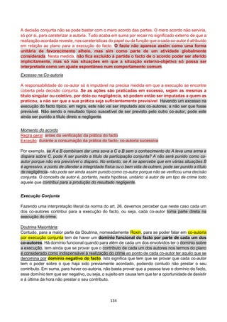 134
A decisão conjunta não se pode bastar com o mero acordo das partes. O mero acordo não serviria,
só por si, para caraterizar a autoria. Tudo acaba em suma por recair no significado externo de que a
realização acordada reveste, nas caraterísticas do papel ou da função que a cada co-autor é atribuído
em relação ao plano para a execução do facto. O facto não aparece assim como uma forma
unitária de favorecimento alheio, mas sim como parte de um atividade globalmente
considerada. Nesta medida, não fica excluído à partida o facto de o acordo poder ser aferido
implicitamente, mas só nas situações em que a situação externo-objetiva só possa ser
interpretada como um ajuste espontâneo num comportamento comum.
Excesso na Co-autoria
A responsabilidade do co-autor só é imputável na precisa medida em que a execução se encontre
coberta pela decisão conjunta. Se as ações são praticadas em excesso, sejam as mesmas a
título singular ou coletivo, por dolo ou negligência, só podem então ser imputadas a quem as
praticou, a não ser que a sua prática seja suficientemente previsível. Havendo um excesso na
execução do facto típico, em regra, este não vai ser imputado aos co-autores, a não ser que fosse
previsível. Não sendo o resultado típico suscetível de ser previsto pelo outro co-autor, pode este
ainda ser punido a título direto e negligente.
Momento do acordo
Regra geral: antes da verificação da prática do facto
Exceção: durante a consumação da prática do facto- co-autoria sucessiva
Por exemplo, se A e B combinam dar uma sova a C e B sem o conhecimento do A leva uma arma e
dispara sobre C, pode A ser punido a título de participação conjunta? A não será punido como co-
autor porque não era previsível o disparo. No entanto, se A se apercebe que em várias situações B
é agressivo, a ponto de ofender a integridade física ou o bem vida de outrem, pode ser punido a título
de negligência- não pode ser ainda assim punido como co-autor porque não se verificou uma decisão
conjunta. O conceito de autor é, portanto, nesta hipótese, unitário: é autor de um tipo de crime todo
aquele que contribui para a produção do resultado negligente.
Execução Conjunta
Fazendo uma interpretação literal da norma do art. 26, devemos perceber que neste caso cada um
dos co-autores contribui para a execução do facto, ou seja, cada co-autor toma parte direta na
execução do crime.
Doutrina Maioritária:
Contudo, para a maior parte da Doutrina, nomeadamente Roxin, para se poder falar em co-autoria
por execução conjunta tem de haver um domínio funcional do facto por parte de cada um dos
co-autores. Há domínio funcional quando para além de cada um dos envolvidos ter o domínio sobre
a execução, tem ainda que se provar que o contributo de cada um dos autores nos termos do plano
é considerado como indispensável à realização do crime ao ponto de cada co-autor ter aquilo que se
denomina por domínio negativo do facto. Isto significa que tem que se provar que cada co-autor
tem o poder sobre o que haja sido previamente acordado, podendo contudo não prestar o seu
contributo. Em suma, para haver co-autoria, não basta provar que a pessoa teve o domínio do facto,
esse domínio tem que ser negativo, ou seja, o sujeito em causa tem que ter a oportunidade de desistir
e à última da hora não prestar o seu contributo.
 