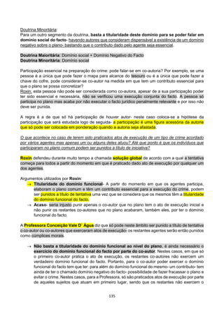 135
Doutrina Minoritária:
Para um outro segmento da doutrina, basta a titularidade deste domínio para se poder falar em
domínio social do facto- havendo autores que consideram dispensável a existência de um domínio
negativo sobre o plano- bastando que o contributo dado pelo agente seja essencial.
Doutrina Maioritária: Domínio social + Domínio Negativo do Facto
Doutrina Minoritária: Domínio social
Participação essencial na preparação do crime: pode falar-se em co-autoria? Por exemplo, se uma
pessoa é a única que pode fazer o mapa para alcance do tesouro ou é a única que pode fazer a
chave do cofre, pode considerar-se co-autor na medida em que tem um contributo essencial para
que o plano se possa concretizar?
Roxin: esta pessoa não pode ser considerada como co-autora, apesar de a sua participação poder
ter sido essencial e necessária, não se verificou uma execução conjunta do facto. A pessoa só
participa no plano mas acaba por não executar o facto jurídico penalmente relevante e por isso não
deve ser punida.
A regra é a de que só há participação de houver autor- neste caso coloca-se a hipótese da
participação que será estudada logo de seguida- a participação é uma figura acessória da autoria
que só pode ser colocada em ponderação quando a autoria seja afastada.
O que acontece no caso de terem sido praticados atos de execução de um tipo de crime acordado
por vários agentes mas apenas um ou alguns deles atuou? Até que ponto é que os indivíduos que
participaram no plano comum podem ser punidos a título de iniciativa?
Roxin defendeu durante muito tempo a chamada solução global de acordo com a qual a tentativa
começa para todos a partir do momento em que é praticado dado ato de execução por qualquer um
dos agentes.
Argumentos utilizados por Roxin:
 Titularidade do domínio funcional- A partir do momento em que os agentes participa,
elaboram o plano comum e têm um contributo essencial para a execução do crime, podem
ser punidos a título de tentativa uma vez que se considera que os mesmos têm a titularidade
do domínio funcional do facto.
 Acaso- seria injusto punir apenas o co-autor que no plano tem o ato de execução inicial e
não punir os restantes co-autores que no plano acabaram, também eles, por ter o domínio
funcional do facto.
A Professora Conceição Vale D` Água diz que só pode neste âmbito ser punido a título de tentativa
o co-autor ou co-autores que exerceram atos de execução- os restantes agentes serão então punidos
como cúmplices morais.
 Não basta a titularidade do domínio funcional ao nível do plano, é ainda necessário o
exercício do domínio funcional do facto por parte do co-autor. Nestes casos, em que só
o primeiro co-autor pratica o ato de execução, os restantes co-autores não exercem um
verdadeiro domínio funcional do facto. Portanto, para o co-autor poder exercer o domínio
funcional do facto tem que ter: para além do domínio funcional do mesmo- um contributo- tem
ainda de ter o chamado domínio negativo do facto- possibilidade de fazer fracassar o plano e
evitar o crime. Nestes casos, para a Professora, só são praticados atos de execução por parte
de aqueles sujeitos que atuam em primeiro lugar, sendo que os restantes não exercem o
 