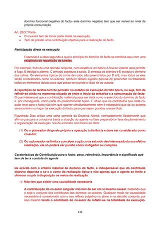 136
domínio funcional negativo do facto- este domínio negativo tem que ser visível ao nível da
própria consumação.
Art. 26/3.ª Parte
 O co-autor tem de tomar parte direta na execução;
 Tem de prestar uma contribuição objetiva para a realização do facto
Participação direta na execução
Essencial é a ideia segundo a qual o princípio do domínio do facto se combina aqui com uma
exigência de repartição de tarefas.
Por exemplo, fruto de uma decisão conjunta, num assalto a um banco A fica ao volante para permitir
a fuga, B desliga o alarme, C armado assegura a saída, D ameaça os clientes e E esvazia o dinheiro
dos cofres. Os elementos típicos do crime de roubo são preenchidos por D e E, mas todos os eles
serão considerados como co-autores: nenhum destes sujeitos precisa de preencher na totalidade
todos os elementos típicos para que possa ser punido a título de co-autoria.
A repartição de tarefas tem de persistir no estádio de execução do fato típico, ou seja, tem de
refletir-se ainda no momento situado de entre o início da tentativa e a consumação do facto.
O que interessa é que a contribuição material possa ser vista como o exercício do domínio do facto
e, por conseguinte, como parte do preenchimento típico. É óbvio que os contributos que cada co-
autor teve para o facto não têm que ocorrer simultaneamente nem é necessário que os co-autores
se encontrem no lugar da execução do facto para que sejam punidos a esse título
Figueiredo Dias crítica uma certa corrente da Doutrina Alemã, nomeadamente Stratenverth que
afirma que para a co-autoria basta a atuação do agente na fase preparatória- fase de planeamento
e organização da execução. Vai de encontro com Roxin ao dizer:
(1) Ou o planeador dirige ele próprio a operação à distância e deve ser considerado como
co-autor;
(2) Ou o planeador se limita a conceber a ação, mas estando desinteressado da sua efetiva
realização, ele só poderá ser punido como instigador ou cúmplice.
Caraterísticas da Contribuição para o facto: peso, relevância, importância e significado que
tem de ter a conduta do agente
De acordo com o critério material de domínio do facto, é indispensável que do contributo
objetivo dependa o se e o como da realização típica e não apenas que o agente se limite a
oferecer ou pôr à disposição os meios de realização.
 Não tem que existir uma causalidade necessária
A contribuição do co-autor singular não tem de ser em si mesma causal, bastando que
o seja o conjunto dos contributos dos diversos co-autores. Qualquer modo de causalidade
necessária é conexionado com o seu reflexo subjetivo no plano e na decisão conjunta, por
isso mesmo tendo o contributo do co-autor de refletir-se na totalidade da execução-
 