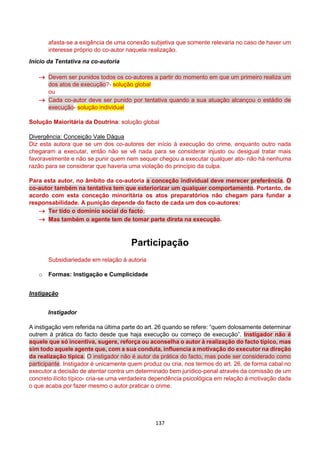 137
afasta-se a exigência de uma conexão subjetiva que somente relevaria no caso de haver um
interesse próprio do co-autor naquela realização.
Início da Tentativa na co-autoria
 Devem ser punidos todos os co-autores a partir do momento em que um primeiro realiza um
dos atos de execução?- solução global
ou
 Cada co-autor deve ser punido por tentativa quando a sua atuação alcançou o estádio de
execução- solução individual
Solução Maioritária da Doutrina: solução global
Divergência: Conceição Vale Dágua
Diz esta autora que se um dos co-autores der início à execução do crime, enquanto outro nada
chegaram a executar, então não se vê nada para se considerar injusto ou desigual tratar mais
favoravelmente e não se punir quem nem sequer chegou a executar qualquer ato- não há nenhuma
razão para se considerar que haveria uma violação do princípio da culpa.
Para esta autor, no âmbito da co-autoria a conceção individual deve merecer preferência. O
co-autor também na tentativa tem que exteriorizar um qualquer comportamento. Portanto, de
acordo com esta conceção minoritária os atos preparatórios não chegam para fundar a
responsabilidade. A punição depende do facto de cada um dos co-autores:
 Ter tido o domínio social do facto;
 Mas também o agente tem de tomar parte direta na execução.
Participação
Subsidiariedade em relação à autoria
o Formas: Instigação e Cumplicidade
Instigação
Instigador
A instigação vem referida na última parte do art. 26 quando se refere: “quem dolosamente determinar
outrem à prática do facto desde que haja execução ou começo de execução”. Instigador não é
aquele que só incentiva, sugere, reforça ou aconselha o autor à realização do facto típico, mas
sim todo aquele agente que, com a sua conduta, influencia a motivação do executor na direção
da realização típica. O instigador não é autor da prática do facto, mas pode ser considerado como
participante. Instigador é unicamente quem produz ou cria, nos termos do art. 26, de forma cabal no
executor a decisão de atentar contra um determinado bem jurídico-penal através da comissão de um
concreto ilícito típico- cria-se uma verdadeira dependência psicológica em relação à motivação dada
o que acaba por fazer mesmo o autor praticar o crime.
 