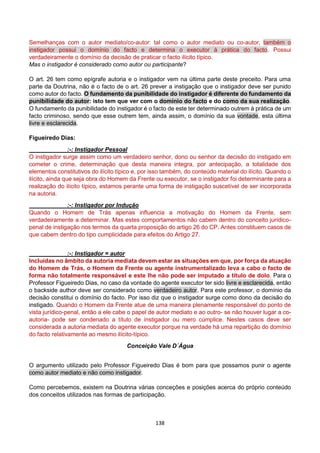 138
Semelhanças com o autor mediato/co-autor: tal como o autor mediato ou co-autor, também o
instigador possui o domínio do facto e determina o executor à prática do facto. Possui
verdadeiramente o domínio da decisão de praticar o facto ilícito típico.
Mas o instigador é considerado como autor ou participante?
O art. 26 tem como epígrafe autoria e o instigador vem na última parte deste preceito. Para uma
parte da Doutrina, não é o facto de o art. 26 prever a instigação que o instigador deve ser punido
como autor do facto. O fundamento da punibilidade do instigador é diferente do fundamento da
punibilidade do autor: isto tem que ver com o domínio do facto e do como da sua realização.
O fundamento da punibilidade do instigador é o facto de este ter determinado outrem à prática de um
facto criminoso, sendo que esse outrem tem, ainda assim, o domínio da sua vontade, esta última
livre e esclarecida.
Figueiredo Dias:
:-: Instigador Pessoal
O instigador surge assim como um verdadeiro senhor, dono ou senhor da decisão do instigado em
cometer o crime, determinação que desta maneira integra, por antecipação, a totalidade dos
elementos constitutivos do ilícito típico e, por isso também, do conteúdo material do ilícito. Quando o
ilícito, ainda que seja obra do Homem da Frente ou executor, se o instigador foi determinante para a
realização do ilícito típico, estamos perante uma forma de instigação suscetível de ser incorporada
na autoria.
:-: Instigador por Indução
Quando o Homem de Trás apenas influencia a motivação do Homem da Frente, sem
verdadeiramente a determinar. Mas estes comportamentos não cabem dentro do conceito jurídico-
penal de instigação nos termos da quarta proposição do artigo 26 do CP. Antes constituem casos de
que cabem dentro do tipo cumplicidade para efeitos do Artigo 27.
:-: Instigador = autor
Incluídas no âmbito da autoria mediata devem estar as situações em que, por força da atuação
do Homem de Trás, o Homem da Frente ou agente instrumentalizado leva a cabo o facto de
forma não totalmente responsável e este lhe não pode ser imputado a título de dolo. Para o
Professor Figueiredo Dias, no caso da vontade do agente executor ter sido livre e esclarecida, então
o backside author deve ser considerado como verdadeiro autor. Para este professor, o domínio da
decisão constitui o domínio do facto. Por isso diz que o instigador surge como dono da decisão do
instigado. Quando o Homem da Frente atue de uma maneira plenamente responsável do ponto de
vista jurídico-penal, então a ele cabe o papel de autor mediato e ao outro- se não houver lugar a co-
autoria- pode ser condenado a título de instigador ou mero cúmplice. Nestes casos deve ser
considerada a autoria mediata do agente executor porque na verdade há uma repartição do domínio
do facto relativamente ao mesmo ilícito-típico.
Conceição Vale D´Água
O argumento utilizado pelo Professor Figueiredo Dias é bom para que possamos punir o agente
como autor mediato e não como instigador.
Como percebemos, existem na Doutrina várias conceções e posições acerca do próprio conteúdo
dos conceitos utilizados nas formas de participação.
 