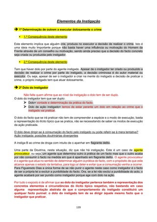 139
Elementos da Instigação
 1º Determinação de outrem a executar dolosamente o crime
 1.ª Consequência deste elemento
Este elemento implica que alguém crie, produza no executor a decisão de realizar o crime. Isto é
uma ideia muito Importante porque não basta haver uma influência ou motivação do Homem da
Frente através de um conselho ou motivação, sendo ainda preciso que a decisão do facto concreto
seja criada ou produzida pelo instigador.
 2.ª Consequência deste elemento
Tem que haver dolo por parte do agente instigado. Apesar de o instigador ter criado ou produzido a
decisão de realizar o crime por parte do instigado, a decisão criminosa é do autor material ou
executor. Ou seja, apesar de ser o instigador a criar na mente do instigado a decisão de praticar o
crime, o próprio instigado tem que atuar dolosamente.
 2º Dolo do Instigador
Não falte quem afirme que ao nível da instigação o dolo tem de ser duplo.
O dolo do instigador tem que ser duplo:
 Dolo= vontade e determinação da prática do facto;
 Dolo de ação instigado= temos de estar perante um dolo em relação ao crime que o
instigado vai praticar.
O dolo do facto que se irá praticar não tem de compreender a espécie e o modo de execução, basta
a representação do ilícito típico que se pratica, não se necessitando de saber os modos de execução
da ação praticada.
O dolo deve dirigir-se à consumação do facto pelo instigado ou pode referir-se à mera tentativa?
Ação instigada: posições doutrinárias divergentes
A instiga B ao crime de droga com intuito de o apanhar em flagrante delito.
Uma parte da Doutrina, nesta situação, diz que não há instigação. Este é um caso de agente
provocateur, ou seja, um agente que determina outro à prática de um facto mas que o outro acaba
por não consumir o facto na medida em que é apanhado em flagrante delito. O agente provocateur
é o agente que atua no sentido de determinar alguém à prática do facto, com o propósito de que este
alcance apenas o estado da tentativa, para logo aí deter e evitar que a consumação venha a ocorrer.
Para Figueiredo Dias a única forma de se não punir o agente neste caso como instigador é o facto
de ser a própria lei a excluir a punibilidade do facto. Ora, se a lei não exclui a punibilidade do acto, o
agente acabará por ser punido como instigador porque age com dolo na ação.
Por tudo o exposto é de afirmar que ao dolo do instigador pertence também a representação dos
concretos elementos e circunstâncias do ilícito típico respetivo, não bastando em caso
alguma representação abstrata de que o comportamento do instigado constituirá um
qualquer facto punível: o dolo do instigado tem de se dirigir àquele mesmo facto que o
instigador que praticar.
 