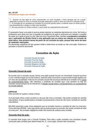 14
Art. 10º CP
Comissão por acção e por omissão
“1 - Quando um tipo legal de crime compreender um certo resultado, o facto abrange não só a acção
adequada a produzi-lo como a omissão da acção adequada a evitá-lo, salvo se outra for a intenção da lei.
2 - A comissão de um resultado por omissão só é punível quando sobre o omitente recair um dever jurídico
que pessoalmente o obrigue a evitar esse resultado.
3 - No caso previsto no número anterior, a pena pode ser especialmente atenuada.”
É necessário haver uma ação à qual se possa reportar os restantes elementos do crime. No fundo a
professora quer dizer-nos que a questão da existência da ação é autónoma em relação a questão
de saber se a ação é típica ou não. Mas tal como Figueiredo Dias, também a professora considera
que a aplicação do Direito Penal é uma aplicação que se coloca em relação ao conceito de
ação típica, mas primeiro temos de partir de um conceito de ação, porque este serve de base
às restantes valorações.
Os elementos subjetivos do tipo ajudam então a determinar se existe ou não uma ação. Estamos a
perceber a Doutrina dominante
Conceitos de Ação
Conceito Causal de Ação;
Conceito Final de Ação;
Conceito Social de Ação;
Conceito Negativo de Ação;
Conceito Pessoal de Ação.
Conceito Causal de ação
De acordo com o conceito causal, temos uma ação quando houver um movimento corporal que leva
a uma transformação do mundo exterior, estando esse movimento e essa transformação ligados por
um nexo de causalidade. Fala-se em conceito causal não só porque atende-se à vontade como causa
do comportamento físico- não interessa o conteúdo da vontade aqui- mas também se fala em
conceito causal porque se dá relevância à relação causal entre o comportamento e a consequência
no mundo exterior.
CRÍTICAS:
Este conceito foi sujeito a várias críticas:
A) A principal critica a este conceito é a de que não inclui a omissão- não existe vontade em sentido
naturalístico. O que caraterizada a omissão é precisamente o facto de não haver vontade em sentido
naturalístico.
BELING responde a esta critica alegando que na omissão haveria a vontade de reter os músculos.
Como afirmara ROXIN: “este argumento não procede porque na omissão não existe vontade de reter
os músculos”. Na omissão negligente então não haverá de certeza essa vontade;
Conceito final de ação
O conceito final surgiu com a Escola Finalista. Para esta a ação consistia num processo causal
conduzido pela vontade para determinado fim. E, numa ação, haveria três momentos:
 