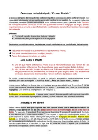 140
Excesso por parte do instigado: “Excesso Mandatis”
O excesso por parte do instigado não pode ser imputável ao instigador, salvo se for previsível: mas
nesse caso o instigador vai ser punido como autor negligente ou paralelo. Se o excesso é algo que
o instigador consegue prever e se conforma, então pode ser mesmo punido por esse título. Vejamos,
se o instigado comete um roubo ou um furto qualificado quando a instigação se dirigiu, apenas,
respetivamente, a um furto ou a um furto simples- neste caso há claramente um excesso na execução
da instigação.
Excesso:
 Previsível- punição do agente a título de instigador
 Imprevisível- punição do agente a título negligente
Factos que constituem casos de pretensa autoria mediata que na verdade são de instigação
 Pequenas deficiências da autodeterminação do Homem da Frente;
 Erro sobre o conteúdo concreto ou objeto da ação;
 Factos de instigação cometidos em cadeia
Erro sobre o Objeto
1) Erro em que incorre o Homem da Frente e que é inteiramente criado pelo Homem de Trás
exclui o dolo e o Homem de Trás é considerado como autor imediato do tipo de ilícito;
2) Não há uma exclusão do dolo e o Homem de Trás será considerado e condenado como
instigador mas única e simplesmente nos casos em que o engano tenha sido dolosamente
provocado dolosamente determinando o Homem da Frente à prática do facto.
Se houver um erro sobre o objeto por parte do instigado, em princípio esse erro equivale a uma
aberratio ictos para o instigador. A manda B matar C. Ma B em vez de matar C mata D.
Um segmento da Doutrina diz que este erro equivale a uma aberratio ictos de A e por isso A iria ser
punido pelo crime de tentativa de Homicídio do sujeito C e também pelo crime de Homicídio por
Negligência- por ter sido o autor paralelo- em relação a D.
Rui Pereira: corrente divergente: o agente neste caso só deve ser punido pelo crime de Homicídio
doloso de C, abarcam-se e protegem-se os bens jurídicos tutelados pela norma incriminadora.
Instigação em cadeia
Esses são os casos em que o agente não tem contato direto com o executor do facto, no
entanto, surge como um elo de uma cadeia conducente à determinação de um facto típico e
ilícito. Por exemplo, A amante de B, convence-o a determinar C a matar D, marido de A. Contudo,
A nunca entrou em contacto com o sujeito C. Vamos punir o sujeito A como instigador ou não? Há
quem diga que o sujeito nestes casos pode ser punido por instigação em cadeia. Arguem estes
autores que o legislador no art. 26 diz quem dolosamente determinar outra pessoa, mas não tem que
ser necessariamente diretamente, podendo ser também a pessoa determinada à prática do facto. Há
também quem defenda o contrário, ou seja, que só pode ser punido o agente que dolosamente
determina outra pessoa à prática direta do facto.
 