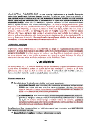 141
JOAO RAPOSO + FIGUEIREDO DIAS = o que importa é determinar se a atuação do agente
determinou a prática do facto por parte do executor. Ou seja, nós temos de partir do executor e
averiguar se o que foi determinante para ele ter decidido praticar o facto foi algo que o sujeito
inicial oferece ou se, pelo contrário, o que determina o facto foi o momento presente e o
circunstancialismo. Se se mata por exemplo o sujeito na sequência do calor de uma discussão
então o agente inicial não será punido como instigador. Os casos de instigação em cadeia, para
Figueiredo Dias, em nada constituem uma violação do princípio da culpa. A conduta de cada um dos
elos da cadeia determinou o executor à prática do facto ilícito típico, tendo este dado início à
execução, Indispensável é, por conseguinte, que em relação ao agente executor se possa
afirmar o ter havido por parte dos outros de um domínio da sua vontade. Quem possui este
domínio será considerado como autor conjuntamente com outros que são também autores se têm o
domínio da vontade do executor. Os restantes elos da cadeia que não têm um domínio sobre a
vontade do executor serão apenas punidos como cúmplices.
Tentativa na Instigação
O problema é neste âmbito resolvido pela própria lei que exige que “haja execução ou começo de
execução”. O início da tentativa dá-se então a partir do momento em que se inicia a execução
por parte do instigado- é verdade que de um ponto de vista dogmático a atuação do exequente só
se torna perigosa para o bem jurídico ameaçado se e quanto o próprio instigado der início à
execução- estamos a adotar a solução conjunta ou global definida por Roxin.
Cumplicidade
De acordo com o art. 27, o cúmplice é todo aquele que dolosamente ou por qualquer forma, prestar
auxílio moral ou material à prática por outrem de um facto ilícito-típico. O cúmplice é um mero
participante uma vez que não tem o domínio do facto. A cumplicidade vem referida no art. 27.
Também existem elementos objetivos e subjetivos da cumplicidade.
Elementos Objetivos
 Contributo direto do cúmplice para facilitar ou preparar a execução:
o Contributo Material- este contributo não é essencial ao ponto de se falar em co-
autoria- não pode a prática do facto ficar na dependência do cúmplice. O contributo
material pode traduzir-se no fornecimento de um objeto necessário para a prática do
crime ou na prestação de uma informação relevante;
o Contributo Moral- este contributo não é essencial ao ponto de se falar em instigação-
para haver instigação tem que haver um favorecimento ou fortalecimento da decisão
do autor. O cúmplice moral reforça a vontade delitiva pré-existente. Quando o
cúmplice moral atua, já o autor havia decidido cometer o crime, sendo a sua decisão
somente reforçada pela atuação do cúmplice.
Para Figueiredo Dias, no caso de haver um contributo material para a prática do facto, este não pode
ficar na dependência do cúmplice.
 Causalidade em relação ao resultado tal como se produziu;
 