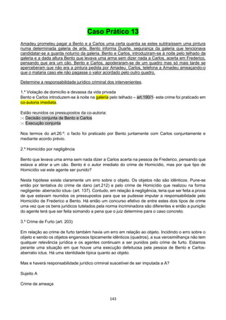 143
Caso Prático 13
Amadeu prometeu pagar a Bento e a Carlos uma certa quantia se estes subtraíssem uma pintura
numa determinada galeria de arte. Bento informa Duarte, segurança da galeria que tencionava
candidatar-se a guarda noturno da galeria. Bento e Carlos, introduziram-se à noite pelo telhado da
galeria e a dada altura Bento que levava uma arma sem dizer nada a Carlos, acerta em Frederico,
pensando que era um cão. Bento e Carlos, apoderaram-se de um quadro mas só mais tarde se
aperceberam que não era a pintura pedida por Amadeu. Carlos, telefona a Amadeu ameaçando-o
que o mataria caso ele não pagasse o valor acordado pelo outro quadro.
Determine a responsabilidade jurídico criminal dos intervenientes.
1.º Violação de domicílio e devassa da vida privada
Bento e Carlos introduzem-se à noite na galeria pelo telhado – art.190/1- este crime foi praticado em
co-autoria imediata.
Estão reunidos os pressupostos da co-autoria:
:-: Decisão conjunta de Bento e Carlos
:-: Execução conjunta
Nos termos do art.26.º: o facto foi praticado por Bento juntamente com Carlos conjuntamente e
mediante acordo prévio.
2.º Homicídio por negligência
Bento que levava uma arma sem nada dizer a Carlos acerta na pessoa de Frederico, pensando que
estava a atirar a um cão. Bento é o autor imediato do crime de Homicídio, mas por que tipo de
Homicídio vai este agente ser punido?
Nesta hipótese existe claramente um erro sobre o objeto. Os objetos não são idênticos. Pune-se
então por tentativa do crime de dano (art.212) e pelo crime de Homicídio que realizou na forma
negligente- aberractio ictus- (art. 137). Contudo, em relação à negligência, teria que ser feita a prova
de que estavam reunidos os pressupostos para que se pudesse imputar a responsabilidade pelo
Homicídio de Frederico a Bento. Há então um concurso efetivo de entre estes dois tipos de crime
uma vez que os bens jurídicos tutelados pela norma incriminadora são diferentes e então a punição
do agente terá que ser feita somando a pena que o juiz determine para o caso concreto.
3.º Crime de Furto (art. 203)
Em relação ao crime de furto também havia um erro em relação ao objeto. Incidindo o erro sobre o
objeto e sendo os objetos enganosos tipicamente idênticos (quadros), a sua verosimilhança não tem
qualquer relevância jurídica e os agentes continuam a ser punidos pelo crime de furto. Estamos
perante uma situação em que houve uma execução defeituosa pela pessoa de Bento e Carlos-
aberratio ictus. Há uma identidiade típica quanto ao objeto.
Mas e haverá responsabilidade jurídico criminal suscetível de ser imputada a A?
Sujeito A
Crime de ameaça
 