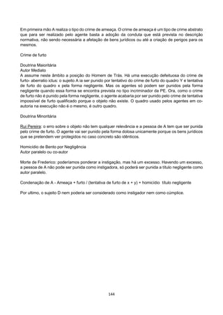 144
Em primeira mão A realiza o tipo do crime de ameaça. O crime de ameaça é um tipo de crime abstrato
que para ser realizado pelo agente basta a adoção da conduta que está prevista no descrição
normativa, não sendo necessária a afetação de bens jurídicos ou até a criação de perigos para os
mesmos.
Crime de furto
Doutrina Maioritária
Autor Mediato
A assume neste âmbito a posição do Homem de Trás. Há uma execução defeituosa do crime de
furto- aberratio ictus: o sujeito A ia ser punido por tentativo do crime de furto do quadro Y e tentativa
de furto do quadro x pela forma negligente. Mas os agentes só podem ser punidos pela forma
negligente quando essa forma se encontra prevista no tipo incriminador da PE. Ora, como o crime
de furto não é punido pela forma negligente, o agente acabaria por ser punido pelo crime de tentativa
impossível de furto qualificado porque o objeto não existe. O quadro usado pelos agentes em co-
autoria na execução não é o mesmo, é outro quadro.
Doutrina Minoritária
Rui Pereira: o erro sobre o objeto não tem qualquer relevância e a pessoa de A tem que ser punida
pelo crime de furto. O agente vai ser punido pela forma dolosa unicamente porque os bens jurídicos
que se pretendem ver protegidos no caso concreto são idênticos.
Homicídio de Bento por Negligência
Autor paralelo ou co-autor
Morte de Frederico: poderíamos ponderar a instigação, mas há um excesso. Havendo um excesso,
a pessoa de A não pode ser punida como instigadora, só poderá ser punida a título negligente como
autor paralelo.
Condenação de A - Ameaça + furto / (tentativa de furto de x + y) + homicídio título negligente
Por ultimo, o sujeito D nem poderia ser considerado como instigador nem como cúmplice.
 