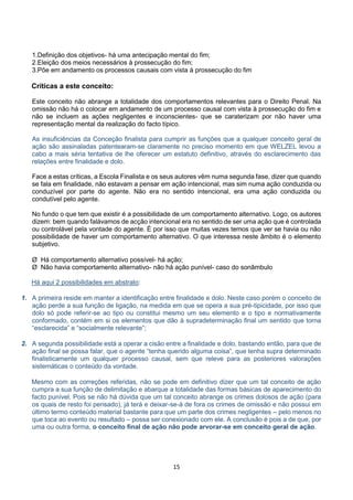 15
1.Definição dos objetivos- há uma antecipação mental do fim;
2.Eleição dos meios necessários à prossecução do fim;
3.Põe em andamento os processos causais com vista à prossecução do fim
Críticas a este conceito:
Este conceito não abrange a totalidade dos comportamentos relevantes para o Direito Penal. Na
omissão não há o colocar em andamento de um processo causal com vista à prossecução do fim e
não se incluem as ações negligentes e inconscientes- que se caraterizam por não haver uma
representação mental da realização do facto típico.
As insuficiências da Conceção finalista para cumprir as funções que a qualquer conceito geral de
ação são assinaladas patentearam-se claramente no preciso momento em que WELZEL levou a
cabo a mais séria tentativa de lhe oferecer um estatuto definitivo, através do esclarecimento das
relações entre finalidade e dolo.
Face a estas críticas, a Escola Finalista e os seus autores vêm numa segunda fase, dizer que quando
se fala em finalidade, não estavam a pensar em ação intencional, mas sim numa ação conduzida ou
conduzível por parte do agente. Não era no sentido intencional, era uma ação conduzida ou
condutível pelo agente.
No fundo o que tem que existir é a possibilidade de um comportamento alternativo. Logo, os autores
dizem: bem quando falávamos de acção intencional era no sentido de ser uma ação que é controlada
ou controlável pela vontade do agente. É por isso que muitas vezes temos que ver se havia ou não
possibilidade de haver um comportamento alternativo. O que interessa neste âmbito é o elemento
subjetivo.
Ø Há comportamento alternativo possível- há ação;
Ø Não havia comportamento alternativo- não há ação punível- caso do sonâmbulo
Há aqui 2 possibilidades em abstrato:
1. A primeira reside em manter a identificação entre finalidade e dolo. Neste caso porém o conceito de
ação perde a sua função de ligação, na medida em que se opera a sua pré-tipicidade, por isso que
dolo só pode referir-se ao tipo ou constitui mesmo um seu elemento e o tipo e normativamente
conformado, contém em si os elementos que dão à supradeterminação final um sentido que torna
“esclarecida” e “socialmente relevante”;
2. A segunda possibilidade está a operar a cisão entre a finalidade e dolo, bastando então, para que de
ação final se possa falar, que o agente “tenha querido alguma coisa”, que tenha supra determinado
finalisticamente um qualquer processo causal, sem que releve para as posteriores valorações
sistemáticas o conteúdo da vontade.
Mesmo com as correções referidas, não se pode em definitivo dizer que um tal conceito de ação
cumpra a sua função de delimitação e abarque a totalidade das formas básicas de aparecimento do
facto punível. Pois se não há dúvida que um tal conceito abrange os crimes dolosos de ação (para
os quais de resto foi pensado), já terá e deixar-se-á de fora os crimes de omissão e não possui em
último termo conteúdo material bastante para que um parte dos crimes negligentes – pelo menos no
que toca ao evento ou resultado – possa ser conexionado com ele. A conclusão é pois a de que, por
uma ou outra forma, o conceito final de ação não pode arvorar-se em conceito geral de ação.
 