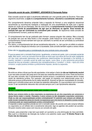 16
Conceito social de ação: SCHIMIDT, JESCHECK E Fernanda Palma
Este conceito social de ação é atualmente defendido por uma grande parte da Doutrina. Para este
segmento doutrinário: a ação é o comportamento humano, voluntario e socialmente relevante.
Por comportamento devemos entender toda a resposta do Homem a uma exigência situacional
reconhecida ou reconhecível mediante a realização de uma possibilidade de ação que o agente
dispõe em razão da sua liberdade. Dito de outra forma, o comportamento humano é uma tomada
de posição frente às possibilidades de agir que se oferecem ao agente. Essa tomada de
posição tem que ser controlada ou controlável pela vontade. Se reparamos neste conceito de
comportamento humano, pode-se retirar que:
 O comportamento tem de ser praticado pelo Homem- pessoa singular não coletiva. Mas a tomada
de posição tem que ser feita frente a uma situação- pode traduzir-se numa ação ou omissão. O
comportamento humano também tem que ser voluntario no sentido de ser controlado ou controlável
por uma vontade.
 Por ultimo, o comportamento tem de ser socialmente relevante, i.e., tem que ter um efeito no exterior
e tem de afetar a relação do individuo com a sociedade. Este conceito também sujeito a varias criticas
Estes são os requisitos para a consideração de uma conduta como uma acção.
O que se passa com o conceito final ocorre igualmente, a menos em parte, com o conceito social de
ação. Mas assim, como ao conceito final de ação se deve opor que deixa de fora da ação negligente
um dos mais relevantes elementos das posteriores determinações da tipicidade e da ilicitude (o
evento), também o conceito social de ação que aspire, como deve, a uma autonomia pré-jurídica
deixará de fora da omissão o elemento que verdadeiramente a “constitui”- o ilícito – típico do crime
omissivo: a ação positiva omitida e juridicamente imposta, devida ou esperada.
Criticas
De entre as várias críticas que lhe são apontadas, é de realçar o facto de não ser totalmente neutral
e por isso este conceito não pode servir de base aos restantes elementos do crime. Parte da Doutrina
diz que este conceito não é suficientemente neutral porque o socialmente relevante deriva muitas
vezes da relevância jurídica. Por exemplo, não pagar os impostos num determinado prazo só é
relevante porque juridicamente lhe foi dada relevância. Quando se fala em neutralidade do conceito,
basta que o conceito possa servir de base às restantes valorações. É o que acontece com o conceito
social. O ser socialmente relevante não coincide sempre com o ser tipicamente relevante.
Exemplo
Mulher e sobrinho que querem matar para receber a herança
Mulher que compra todos os dias cogumelos na esperança de um dos cogumelos ser venenoso e
dessa forma matar o marido. Passados 3 anos compra os tão desejados cogumelos venenosos.
Pode ou não ser responsabilizada jurídico criminalmente? O sobrinho que compra um bilhete de
avião na pior companhia aérea do mundo na esperança que o tio morra no desastre e possa receber
a herança pode ser responsabilizado jurídico criminalmente?
A resposta a estas questões prende-se com o conceito social. De acordo com este comprar bilhetes
ou cogumelos ou um bilhete não é socialmente relevante, logo os agentes não podem ser punidos.
Há quem resolve estes casos com recurso ao conceito de ação.
Contudo, para preencher o tipo tem que existir um aumento ou uma diminuição do risco permitido.
Mas qual é a relevância da intenção da mulher e do sobrinho neste caso? O Direito Penal é de
Facto não de intenções.
 