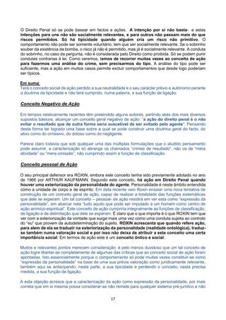 17
O Direito Penal só se pode basear em factos e ações. A intenção por si não basta- e estas
intenções para uns não são socialmente relevantes, e para outros não passam mais do que
riscos permitidos. Só há tipicidade quando alguém cria um risco não primitivo. O
comportamento não pode ser somente voluntário, tem que ser socialmente relevante. Se o sobrinho
souber da existência da bomba, o risco já não é permitido, mas já é socialmente relevante. A conduta
do sobrinho, no caso da pergunta, não é considerada pelo Direito como proibida. Só se podem punir
condutas contrarias à lei. Como veremos, temos de recorrer muitas vezes ao conceito de ação
para fazermos uma análise do crime, sem precisarmos do tipo. A análise do tipo pode ser
suficiente, mas a ação em muitos casos permite excluir comportamentos que desde logo poderiam
ser típicos.
Em suma:
Terá o conceito social de ação perdido a sua neutralidade e o seu carácter prévio e autónomo perante
a doutrina da tipicidade e não terá cumprido, numa palavra, a sua função de ligação.
Conceito Negativo de Ação
Em tempos relativamente recentes têm pretendido alguns autores, partindo aliás dos mais diversos
supostos básicos, alcançar um conceito geral negativo de ação: “a ação do direito penal é o não
evitar o resultado que de outra forma seria suscetível de ser evitado pelo agente”. Pensando
desta forma ter logrado uma base sobre a qual se pode construir uma doutrina geral do facto, do
ativo como do omissivo, do doloso como do negligente.
Parece claro todavia que sob qualquer uma das múltiplas formulações que o aludido pensamento
pode assumir, a caracterização só abrange os chamados “crimes de resultado”, não os de “mera
atividade” ou “mera omissão”, não cumprindo assim a função de classificação.
Conceito pessoal de Ação
O seu principal defensor era ROXIN, embora este conceito tenha sido previamente adotado no ano
de 1966 por ARTHUR KAUFMANN. Segundo este conceito, há ação em Direito Penal quando
houver uma exteriorização da personalidade do agente. Personalidade é neste âmbito entendida
como a unidade de corpo e de espírito. Em data recente veio Roxin ensaiar uma nova tentativa de
construção de um conceito geral de ação, capaz de realizar a totalidade das funções sistemáticas
que dele se esperam. Um tal conceito – pessoal- de ação residirá em ver esta como “expressão da
personalidade”, em abarcar nela “tudo aquilo que pode ser imputado a um homem como centro de
ação anímico-espiritual”. Este conceito de ação cumpriria integralmente as funções de classificação,
de ligação e de delimitação que dele se esperam. É claro que o que importa é o que ROXIN tem que
ver com a exteriorização da vontade que surge mais uma vez como uma conduta sujeita ao controlo
do “eu” que provem da autodeterminação do sujeito. ROXIN acrescenta que quando refere ação,
para alem de ela se traduzir na exteriorização da personalidade (realidade ontológica), traduz-
se também numa valoração social e por isso não deixa de atribuir a este conceito uma certa
importância social. Em termos de ação este é um conceito ôntico e social.
Muitos e relevantes pontos merecem consideração: é pelo menos duvidoso que um tal conceito de
ação logre libertar-se completamente de algumas das críticas que ao conceito social de ação foram
apontadas. Isto essencialmente porque o comportamento só pode muitas vezes constituir-se como
“expressão da personalidade” na base de uma sua prévia valoração como juridicamente relevante,
também aqui se antecipando, nesta parte, a sua tipicidade e perdendo o conceito, nesta precisa
medida, a sua função de ligação.
A esta objeção acresce que a caracterização da ação como expressão da personalidade, por mais
correta que em si mesma possa considerar-se não remete para qualquer sistema pré-jurídico e não
 