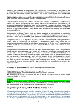 20
o Direito Penal relevância às situações em que a pessoa tem a possibilidade de prever e controlar
os factos, há que dar relevância não apenas as ações controladas, mas controláveis. A pessoa tinha
a possibilidade efetiva de controlar a sua conduta. De notar que a possibilidade tem que ser efetiva.
A pergunta passa agora a ser, quando é que a pessoa tem a possibilidade de controlar e de prever
a sua conduta e os efeitos nefastos que dela podem resultar?
Mais uma vez temos de recorrer à ciência e neurociência ciência e neurociência. A possibilidade de
prever e de controlar existe sempre que a pessoa tiver consciência de aquilo que chamamos por
sinais objetivos de perigo. Se não há sinais efetivos de perigo a pessoa não vai ser punida. Se a
pessoa estava numa área residencial e se se vem a provar que demorou 350 milésimos de segundo
a travar, não há sequer tempo para que a pessoa tenha consciência da criança- a pessoa não pode
ser responsabilizada.
Sabemos que, em Direito Penal, a culpa tem grande relevância na suscetibilidade de punição do
agente pela sua conduta: “Não há pena sem culpa nem a medida da pena pode ultrapassar a medida
da culpa”. A parte “não há pena sem culpa” demonstra uma ligação subjetiva do sujeito ao facto..
Este princípio baseia-se na dignidade da pessoa humana. A pessoa só pode ser responsabilizada
quando tinha a possibilidade de controlar o comportamento. Em Direito Penal não há
responsabilidade objetiva, contrariamente àquilo que acontece no Direito Civil. A possibilidade de
conhecer a ação que vai praticar e a ação típica depois vão determinar a suscetibilidade da punição
do sujeito.
Se a pessoa da hipótese abranda e faz de tudo o que está ao alcance para evitar o atropelamento
nunca pode ser responsabilizada- nem sequer teve tempo para ter consciência de nada que lhe
pudesse fazer pensado na possibilidade de controlar o resultado. Havendo sinais objetivos, pode
também não ter tido consciência ou tempo suficiente para discernir sobre as consequências que do
seu comportamento poderiam advir- caso em que deixarão de ser responsabilizados. Nestas
situações, não existe uma cognoscibilidade do perigo. Portanto, não basta existirem sinais objetivos
de perigo, é preciso que a pessoa tenha consciência desses sinais porque a consciência permite-
nos chegar á parte do cérebro onde há o planeamento. Se não consciência, nunca pode ser
responsabilizado.
Explicação de Afonso Ferreira: A pessoa tem dois processos de raciocínio
 Processo central- perceção dos sinais objetivos de perigo;
 Processo instrumental- perceção da situação em que se poderá encontrar
A possibilidade da consciência do perigo concreto da ação é instrumental, mas importante para a
responsabilização do agente.
Exemplo
ENGISH – Uma pessoa coloca o filho em água a ferver porque pensava que havia cura para o
“mal”- 1930- pode ser responsabilizada em sede de homicídio por negligência? Não pode porque
não consegue fazer uma relação causal de entre a sua ação e o resultado.
Categorias dogmáticas: Dignidade Punitiva e Carência de Pena
Resta ainda apresentarmos cada uma das categorias em que, no nosso entendimento do sistema
teleológico-funcional, deve decompor-se o conceito de facto punível. As categorias da dignidade
punitiva e da carência de pena não podem por isso deixar de refletir-se em larga medida no sistema
do facto punível, sendo elas que nos confortam na conceção de que aquele sistema é formado pelo
tipo de ilícito e pelo tipo de culpa como pressupostos categoriais sistemáticos mínimos enquanto
 