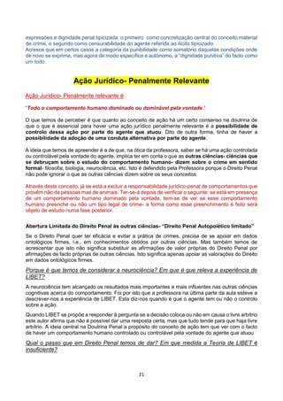 21
expressões e dignidade penal tipicizada: o primeiro como concretização central do conceito material
de crime, o segundo como censurabilidade do agente referida ao ilícito tipicizado.
Acresce que em certos casos a categoria da punibilidade como somatório daquelas condições onde
de novo se exprime, mas agora de modo específico e autónomo, a “dignidade punitiva” do facto como
um todo.
Ação Jurídico- Penalmente Relevante
Ação Jurídico- Penalmente relevante é:
“Todo o comportamento humano dominado ou dominável pela vontade.”
O que temos de perceber é que quanto ao conceito de ação há um certo consenso na doutrina de
que o que é essencial para haver uma ação jurídico penalmente relevante é a possibilidade de
controlo dessa ação por parte do agente que atuou. Dito de outra forma, tinha de haver a
possibilidade da adoção de uma conduta alternativa por parte do agente.
A ideia que temos de apreender é a de que, na ótica da professora, saber se há uma ação controlada
ou controlável pela vontade do agente, implica ter em conta o que as outras ciências- ciências que
se debruçam sobre o estudo do comportamento humano- dizem sobre o crime em sentido
formal- filosofia, biologia, neurociência, etc. Isto é defendido pela Professora porque o Direito Penal
não pode ignorar o que as outras ciências dizem sobre os seus conceitos.
Através deste conceito, já se está a excluir a responsabilidade jurídico-penal de comportamentos que
provêm não de pessoas mas de animais. Ter-se-á depois de verificar o seguinte: se está em presença
de um comportamento humano dominado pela vontade, tem-se de ver se esse comportamento
humano preenche ou não um tipo legal de crime- a forma como esse preenchimento é feito será
objeto de estudo numa fase posterior.
Abertura Limitada do Direito Penal às outras ciências- “Direito Penal Autopoiético limitado”
Se o Direito Penal quer ter eficácia e evitar a prática de crimes, precisa de se apoiar em dados
ontológicos firmes, i.e., em conhecimentos obtidos por outras ciências. Mas também temos de
acrescentar que isto não significa substituir as afirmações de valor próprias do Direito Penal por
afirmações de facto próprias de outras ciências. Isto significa apenas apoiar as valorações do Direito
em dados ontológicos firmes.
Porque é que temos de considerar a neurociência? Em que é que releva a experiência de
LIBET?
A neurociência tem alcançado os resultados mais importantes e mais influentes nas outras ciências
cognitivas acerca do comportamento. Foi por isto que a professora na última parte da aula esteve a
descrever-nos a experiência de LIBET. Esta diz-nos quando é que o agente tem ou não o controlo
sobre a ação.
Quando LIBET se propõe a responder à pergunta se a decisão coloca ou não em causa o livre arbítrio
este autor afirma que não é possível dar uma resposta certa, mas que tudo tende para que haja livre
arbítrio. A ideia central na Doutrina Penal a propósito do conceito de ação tem que ver com o facto
de haver um comportamento humano controlado ou controlável pela vontade do agente que atuou
Qual o passo que em Direito Penal temos de dar? Em que medida a Teoria de LIBET é
insuficiente?
 