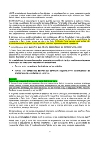 22
LIBET só estudou as denominadas ações dolosas, i.e., aquelas ações em que a pessoa representa
o que quer praticar e demonstra intencionalidade na realização dessa ação. Contudo, em Direito
Penal, não só ações dolosas/voluntárias são puníveis.
Em Direito Penal, é possível punir o agente quando a pessoa não representa a ação que realiza,
mas tinha a possibilidade de representar a mesma. O Direito Penal pode, então, atuar quando apesar
de a pessoa não ter representado o facto típico, tinha a possibilidade efetiva de o representar. Estas
são situações de negligência inconsciente, ou seja, aquelas em que a pessoa não tem consciência
da ação- só tem possibilidade de controlo. A pessoa não representa a realização do facto típico, mas
tinha a possibilidade de representar. Neste âmbito a possibilidade de representação do facto típico
está dependente da existência de sinais objetivos que induzissem à ocorrência do facto.
É claro que tem que existir uma lesão de bem jurídico para o Direito Penal atuar, mas neste âmbito
releva termos em consideração que uma pessoa pode ser punida por ter tido a possibilidade de
representar o facto típico, apesar de não o ter feito. O Direito Penal permite punir ações não
voluntárias em que a pessoa não representa, mas tem a possibilidade de representar.
A pergunta passa a ser: quando é que há uma possibilidade de controlar uma ação?
O Direito Penal basta-se com a ideia de existir uma possibilidade de controlo, esta é a fronteira que
delimita aquilo que é ou não é relevante para o Direito Penal. Controlar é representar uma ação- a
pessoa tem a possibilidade de representar a realização do facto típico no momento em que toma a
decisão de praticar um ato que se ligará ao ilícito por um nexo de causalidade.
Há possibilidade de controlo quando a pessoa tem consciência de algo que lhe permite prever
a realização do facto típico naquele caso em concreto:
 Tem de se ter consciência de sinais de perigo objetivo;
 Tem de se ter consciência de sinais que permitam ao agente prever a eventualidade de
praticar aquela ação típica em concreto.
Exemplo
Pai que se esquece da criança na parte de trás do carro
É frequente que os pais se esqueçam das crianças na parte de trás do carro e a criança acaba por
morrer. Nestas situações, excecionalmente, a mãe pediu ao pai para levar a criança ao infantário. Às
sete da tarde, a mãe liga para saber da criança e o pai recorda-se eu se esqueceu do filho no carro.
Será que a ação do pai deve ser punida?
A resposta a esta questão depende de saber se há ou não uma ação juridicamente relevante. Já
sabemos que para haver uma ação juridicamente relevante é necessário que haja possibilidade de
representar o facto típico. Porém, neste caso, quando o pai coloca a criança no carro, ele não
representa o facto típico. Nunca lhe passou pela cabeça que ele se fosse esquecer da criança e, por
isso, para a professora estes casos não devem ser punidos. O pai só representa a presença da
criança no carro, mas, a partir do momento em que a criança adormece, o pai deixou de ter
consciência da presença da criança.
Obviamente que um pai que se lembrasse da criança no carro faria os possíveis para a salvar e fazer
aquilo que a mãe excecionalmente lhe havia pedido.
E se o pai, em situações de stress, tende a esquecer-se de coisas importantes que tem para fazer?
Nesse caso, o pai já tinha tido oportunidade de experienciar que em situações de stress tem
tendência a esquecer-se de tarefas importantes e, por conseguinte, tinha a possibilidade de
representar o facto lícito. O “modo automático” já não serve aqui como entrave à sua punição.
 