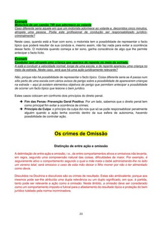 23
Exemplo
Motorista de um camião TIR que adormece ao volante
Caso diferente seria aquele em que um motorista adormece ao volante e, decorridos cinco minutos,
atropela uma pessoa. Podia este profissional de condução ser responsabilizado jurídico-
criminalmente?
Neste caso, quando está a ficar com sono, o motorista tem a possibilidade de representar o facto
típico que poderá resultar da sua conduta e, mesmo assim, não faz nada para evitar a ocorrência
desse facto. O motorista quando começa a ter sono, ganha consciência de algo que lhe permite
antecipar o facto lícito.
Exemplo
Condutor que atropela uma criança que aparece de repente no meio da estrada.
A está a conduzir a velocidade normal, longe de uma escola, e de repente apareceu uma criança no
meio da estrada. Neste caso, será que há uma ação juridicamente relevante?
Não, porque não há possibilidade de representar o facto típico. Coisa diferente seria se A passa num
sítio perto de uma escola com vários avisos de perigo sobre a possibilidade de aparecerem crianças
na estrada – aqui já existem elementos objetivos de perigo que permitam antecipar a possibilidade
de ocorrer um facto típico que lesione o bem jurídico.
Estes casos colocam em confronto dois princípios do direito penal.
 Fim das Penas- Prevenção Geral Positiva: Por um lado, sabemos que o direito penal tem
como principal fim evitar a ocorrência de crimes;
 Princípio da Culpa: o princípio da culpa diz-nos que só se pode responsabilizar penalmente
alguém quando a ação tenha ocorrido dentro da sua esfera de autonomia, havendo
possibilidade de controlar ação.
Os crimes de Omissão
Distinção de entre ação e omissão
A delimitação de entre ação e omissão, i.e., de entre comportamentos ativos e omissivos não levanta,
em regra, segundo uma compreensão natural das coisas, dificuldades de maior. Por exemplo, é
seguramente ativo o comportamento segundo o qual a mãe mata o bebé administrando-lhe no leito
um veneno letal; será omissivo o caso de esta mão deixar o filho morrer por não o ter alimentado
como devia.
Discutidos na Doutrina e discutíveis são os crimes de resultado. Estas são ambivalente, porque aos
mesmos pode ser-lhe atribuída uma dupla relevância ou um duplo significado, em que, á partida,
tanto pode ser relevante a ação como a omissão. Neste âmbito, a omissão deve ser considerado
como um comportamento imposto e fulcral para o afastamento do resultado típico e proteção do bem
jurídico tutelado pela norma incriminadora.
 