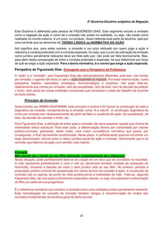 25
2º Doutrina-Doutrina subjetiva da Negação
Esta Doutrina é defendida pela pessoa de FIGUEIREDO DIAS. Este segmento encara a omissão
como a negação da ação e como tal a omissão não existe na realidade, ou seja, não existe como
realidade no mundo exterior: é um juízo; um produto. Quem defende esta parte da doutrina, opta por
uma corrente que se denomina de TEORIA LÓGICA ou NORMATIVA DA AÇÃO.
Isto significa que, para estes autores. a omissão é um juízo efetuado por quem julga a ação e
relaciona a conduta praticada com a conduta esperada. Ou seja, que o juízo da valoração da omissão
como jurídico penalmente relevante deve ser feita pelo juiz- não pode ser feita teoricamente. Mas,
para além desta comparação de entre a conduta praticada e esperada, há que determinar por força
de quê se exige a ação esperada. Para a teoria normativa, é a norma que exige a ação esperada.
Perspetiva de Figueiredo Dias- Divergente com a Perspetiva da Professora
A “ação” e a “omissão”, para Figueiredo Dias são estruturalmente diferentes, pelo que, nos crimes
por omissão, o agente não levou a cabo a ação esperada ou imposta. Por essa mesma razão, numa
perspetiva realista- naturalista, ontológica, fenomenológico e empírica- não pode falar-se,
relativamente aos crimes por omissão, nem de causalidade, nem de dolo, nem de decisão de praticar
o ilícito, nem ainda de outras entidades conceituais que constituem a base de trabalho da doutrina
do facto doloso.
Princípio da Inversão
Desenvolvido por ARMIN KAUFMANN, este princípio é central e foi fulcral na construção de toda a
dogmática da omissão: comportando-se a omissão como “A e não-A”. A construção dogmática do
crime por omissão tem necessariamente de partir da falta ou ausência de ação, de causalidade, de
dolo, da decisão de cometer o ilícito, etc.
Para Figueiredo Dias, a distinção de entre ação e omissão não deve assentar naquilo que chama de
diversidade ôntica estrutural. Para este autor, a diferenciação deverá ser comandada por valores
político-criminais, ganhando, deste modo, uma maior consistência normativa que passa, por
conseguinte, a ficar tipicamente condicionada. Neste plano, é perfeitamente possível encontrar um
largo denominador comum entre o relevo jurídico-penal da ação e omissão. Obviamente que é de
recordar que falamos de ação num sentido mais restrito.
Exemplo
Mãe decide dar a morte ao seu filho deixando completamente de o alimentar:
Nesta situação, pode perfeitamente falar-se da criação de um risco que se concretiza no resultado.
A mão representa perfeitamente o risco e não só, demonstra também vontade da realização do
Homicídio, tomando a decisão de violar o bem jurídico vida do seu filho. No entanto- perante a
proposição político-criminal de equiparação em certos termos da omissão à ação- a construção da
omissão não se reporta, do ponto de vista jurídico-penal à inatividade da mãe. Trata-se, segundo
Figueiredo Dias, de uma ação juridicamente esperada e devida, ou seja, era expetável a alimentação
do filho por parte da sua progenitora.
É a referência normativa que constitui a omissão como uma entidade jurídico-penalmente relevante.
Esta normatização do conceito de omissão também obrigou à reconfurmação de muitos dos
conceitos fundamentais da doutrina geral do facto punível.
 