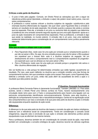 26
Críticas a esta parte da Doutrina:
o O juízo é feito pelo julgador. Contudo, em Direito Penal as valorações que vêm a seguir da
relevância jurídico-penal (tipicidade, a ilicitude e culpa) não podem recair sobre juízos, mas sim
sobre comportamentos;
o A professora e outros autores criticam a doutrina subjetiva da negação- substituindo-a pela
chamada doutrina diferenciada da negação- isto quer dizer: para Figueiredo Dias a omissão é
sempre um resultado da tal ação esperada. Há omissão quando a pessoa não adota a conduta
que era esperada. Para ele, a omissão é um juízo ou raciocínio feito do julgador que determina
a existência de uma omissão somente segundo aquela que era uma ação esperável- apoia-se o
juízo da ação necessária em comportamentos esperados. Para a professora, a omissão é algo
que existe na realidade, no mundo exterior. A omissão não é um juízo, mas uma realidade
existencial determinante para a consideração de um comportamento como jurídico penalmente
relevante.
Exemplo
Filho que se estava a afogar com o pai a assistir
 Para Figueiredo Dias, neste caso há uma ação por omissão pura e simplesmente quando o
pai não vai salvar o filho. Ou seja, há uma omissão porque o pai não foi salvar o filho qualquer
era expetável que o tivesse feito- esta é a doutrina subjetiva da negação. Há um
desfasamento de entre o comportamento real e o comportamento expetável do progenitor-
era esperado que o pai se atirasse ao mar para salvar o filho;
 Para a Professora, neste caso há uma ação por omissão porque o progenitor não salvou o
filho- doutrina diferenciada da negação;
Isto vai facilita-nos a vida porque há determinadas omissões que estão ligadas causalmente ao
resultado. Por isso, para quem defende na doutrina que a omissão constitui uma das formas de
comportamento humano, tem que considerar a ação como causal. Para quem, como Figueiredo Dias,
defende a omissão como um juízo, então não pode aferir da causalidade de entre a ação e o
resultado que dela poderia resultar.
3º Doutrina- Conceção funcionalista
A professora Maria Fernanda Palma é claramente funcionalista. Também JAKOBS o é. Para estes
autores, sendo o Direito Penal uma Ciência Jurídica do Facto, haverá necessariamente uma
vinculação deste ramo para com o Facto e consequentemente para haverá uma ligação com as
estruturas comportamentais identificáveis comunicacionalmente. Portanto, para esta doutrina, a
definição do comportamento humano não e naturalística/ontológica. Centra-se na significação social
dos comportamentos e por isso a conclusão é de que para esta parte da doutrina a ação e omissão
são equiparadas enquanto espécies de ação social.
Diferença:
A diferença é a de que esta parte da doutrina não baseia o conceito da ação em dados ontológicos,
basta-se com a relevância social do comportamento. Tendo em consideração o conceito social
chegaríamos, segundo esta à conclusão de que ação e omissão são elementos jurídico penais
equiparáveis e que se afeririam da mesma maneira.
Para a professora, devemos também ter em cnosideração do conceito social da ação, mas tendo
também em consideração o conceito ontológico de ação- devemos recorrer às ciências cognitivas
 