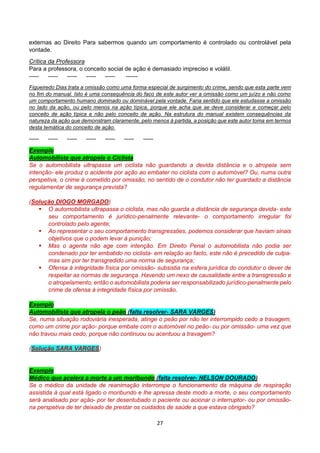 27
externas ao Direito Para sabermos quando um comportamento é controlado ou controlável pela
vontade.
Crítica da Professora
Para a professora, o conceito social de ação é demasiado impreciso e volátil.
----- ----- ----- ----- ----- ------
Figueiredo Dias trata a omissão como uma forma especial de surgimento do crime, sendo que esta parte vem
no fim do manual. Isto é uma consequência do faco de este autor ver a omissão como um juízo e não como
um comportamento humano dominado ou dominável pela vontade. Faria sentido que ele estudasse a omissão
no lado da ação, ou pelo menos na ação típica, porque ele acha que se deve considerar e começar pelo
conceito de ação típica e não pelo conceito de ação. Na estrutura do manual existem consequências da
natureza da ação que demonstram claramente, pelo menos à partida, a posição que este autor toma em termos
desta temática do conceito de ação.
----- ----- ----- ----- ----- ----- -----
Exemplo
Automobilista que atropela o Ciclista
Se o automobilista ultrapassa um ciclista não guardando a devida distância e o atropela sem
intenção- ele produz o acidente por ação ao embater no ciclista com o automóvel? Ou, numa outra
perspetiva, o crime é cometido por omissão, no sentido de o condutor não ter guardado a distância
regulamentar de segurança prevista?
(Solução DIOGO MORGADO)
 O automobilista ultrapassa o ciclista, mas não guarda a distância de segurança devida- este
seu comportamento é jurídico-penalmente relevante- o comportamento irregular foi
controlado pelo agente;
 Ao representar o seu comportamento transgressões, podemos considerar que haviam sinais
objetivos que o podem levar à punição;
 Mas o agente não age com intenção. Em Direito Penal o automobilista não podia ser
condenado por ter embatido no ciclista- em relação ao facto, este não é precedido de culpa-
mas sim por ter transgredido uma norma de segurança;
 Ofensa à integridade física por omissão- subsistia na esfera jurídica do condutor o dever de
respeitar as normas de segurança. Havendo um nexo de causalidade entre a transgressão e
o atropelamento, então o automobilista poderia ser responsabilizado jurídico-penalmente pelo
crime de ofensa à integridade física por omissão.
Exemplo
Automobilista que atropela o peão (falta resolver- SARA VARGES)
Se, numa situação rodoviária inesperada, atinge o peão por não ter interrompido cedo a travagem,
como um crime por ação- porque embate com o automóvel no peão- ou por omissão- uma vez que
não travou mais cedo, porque não continuou ou acentuou a travagem?
(Solução SARA VARGES)
Exemplo
Médico que acelera a morte a um moribundo (falta resolver- NELSON DOURADO)
Se o médico da unidade de reanimação interrompe o funcionamento da máquina de respiração
assistida à qual está ligado o moribundo e lhe apressa deste modo a morte, o seu comportamento
será analisado por ação- por ter desentubado o paciente ou acionar o interruptor- ou por omissão-
na perspetiva de ter deixado de prestar os cuidados de saúde a que estava obrigado?
 