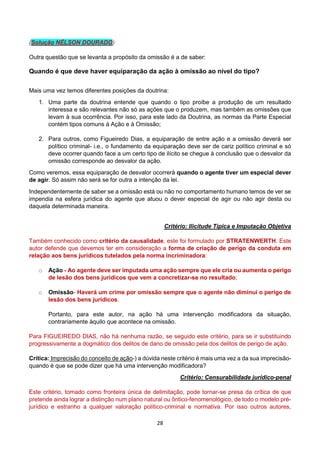 28
(Solução NÉLSON DOURADO)
Outra questão que se levanta a propósito da omissão é a de saber:
Quando é que deve haver equiparação da ação à omissão ao nível do tipo?
Mais uma vez temos diferentes posições da doutrina:
1. Uma parte da doutrina entende que quando o tipo proíbe a produção de um resultado
interessa e são relevantes não só as ações que o produzem, mas também as omissões que
levam à sua ocorrência. Por isso, para este lado da Doutrina, as normas da Parte Especial
contém tipos comuns á Ação e à Omissão;
2. Para outros, como Figueiredo Dias, a equiparação de entre ação e a omissão deverá ser
político criminal- i.e., o fundamento da equiparação deve ser de cariz político criminal e só
deve ocorrer quando face a um certo tipo de ilícito se chegue à conclusão que o desvalor da
omissão corresponde ao desvalor da ação.
Como veremos, essa equiparação de desvalor ocorrerá quando o agente tiver um especial dever
de agir. Só assim não será se for outra a intenção da lei.
Independentemente de saber se a omissão está ou não no comportamento humano temos de ver se
impendia na esfera jurídica do agente que atuou o dever especial de agir ou não agir desta ou
daquela determinada maneira.
Critério: Ilicitude Típica e Imputação Objetiva
Também conhecido como critério da causalidade, este foi formulado por STRATENWERTH. Este
autor defende que devemos ter em consideração a forma de criação de perigo da conduta em
relação aos bens jurídicos tutelados pela norma incriminadora:
o Ação - Ao agente deve ser imputada uma ação sempre que ele cria ou aumenta o perigo
de lesão dos bens jurídicos que vem a concretizar-se no resultado;
o Omissão- Haverá um crime por omissão sempre que o agente não diminui o perigo de
lesão dos bens jurídicos.
Portanto, para este autor, na ação há uma intervenção modificadora da situação,
contrariamente àquilo que acontece na omissão.
Para FIGUEIREDO DIAS, não há nenhuma razão, se seguido este critério, para se ir substituindo
progressivamente a dogmático dos delitos de dano de omissão pela dos delitos de perigo de ação.
Crítica: Imprecisão do conceito de ação-) a dúvida neste critério é mais uma vez a da sua imprecisão-
quando é que se pode dizer que há uma intervenção modificadora?
Critério: Censurabilidade jurídico-penal
Este critério, tomado como fronteira única de delimitação, pode tornar-se presa da crítica de que
pretende ainda lograr a distinção num plano natural ou ôntico-fenomenológico, de todo o modelo pré-
jurídico e estranho a qualquer valoração político-criminal e normativa. Por isso outros autores,
 