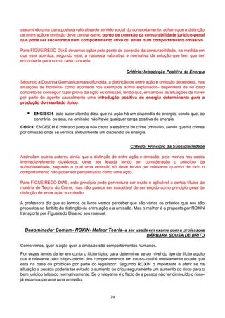 29
assumindo uma clara postura valorativa do sentido social do comportamento, acham que a distinção
de entre ação e omissão deve centrar-se no ponto de conexão da censurabilidade jurídico-penal
que pode ser encontrada num comportamento ativo ou antes num comportamento omissivo.
Para FIGUEIREDO DIAS devemos optar pelo ponto de conexão da censurabilidade, na medida em
que este acentua, segundo este, a natureza valorativa e normativa da solução que tem que ser
encontrada para com o caso concreto.
Critério: Introdução Positiva de Energia
Segundo a Doutrina Germânica mais difundida, a distinção de entre ação e omissão dependerá, nas
situações de fronteira- como acontece nos exemplos acima explanados- dependerá de no caso
concreto se conseguir fazer prova da ação ou omissão, tendo que, em ambas as situações de haver
por parte do agente causalmente uma introdução positiva de energia determinante para a
produção do resultado típico.
 ENGISCH- este autor alemão dizia que na ação há um dispêndio de energia, sendo que, ao
contrário, ou seja, na omissão não havia qualquer carga positiva de energia.
Crítica: ENGISCH é criticado porque não capta a essência do crime omissivo, sendo que há crimes
por omissão onde se verifica efetivamente um dispêndio de energia.
Critério: Princípio da Subsidiariedade
Assinalam outros autores ainda que a distinção de entre ação e omissão, pelo menos nos casos
irremediavelmente duvidosos, deve ser levada tendo em consideração o princípio da
subsidiariedade, segundo o qual uma omissão só deve ter-se por relevante quando de todo o
comportamento não poder ser perspetivado como uma ação.
Para FIGUEIREDO DIAS, este princípio pode porventura ser exato e aplicável a certos títulos da
matéria de Teoria do Crime, mas não parece ser suscetível de ser erigido como princípio geral de
distinção de entre ação e omissão.
A professora diz que ao lermos os livros vamos perceber que são várias os critérios que nos são
propostos no âmbito da distinção de entre ação e a omissão. Mas o melhor é o proposto por ROXIN
transporte por Figueiredo Dias no seu manual.
Denominador Comum- ROXIN- Melhor Teoria- a ser usada em exame com a professora
BÁRBARA SOUSA DE BRITO
Como vimos, quer a ação quer a omissão são comportamentos humanos.
Por vezes temos de ter em conta o ilícito típico para determinar se ao nível do tipo de ilícito aquilo
que é relevante para o tipo- dentro dos comportamentos em causa- qual é efetivamente aquele que
esta na base da proibição por parte do legislador. Segundo ROXIN o importante é aferir se na
situação a pessoa poderia ter evitado o aumento ou criou seguramente um aumento do risco para o
bem jurídico tutelado normativamente. Se o relevante é o facto de a pessoa não ter diminuído o risco-
já estamos perante uma omissão.
 