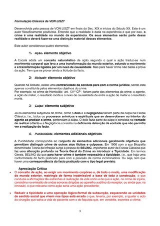 3
Formulação Clássica de VON LISZT
Desenvolvida pela pessoa de VON LISZT em finais do Sec. XIX e inícios do Século XX. Este é um
autor filosoficamente positivista. Entende que a realidade é dada na experiência e que por isso, o
crime é uma realidade no mundo da experiência. Os seus elementos serão parte dessa
realidade e deverá fazer-se uma distinção material desses elementos.
Este autor considerava quatro elementos:
1- Ação- elemento objetivo
A Escola adota um conceito naturalístico de ação segundo o qual a ação traduz-se num
movimento corporal que leva a uma transformação do mundo exterior, estando o movimento
e a transformação ligados por um nexo de causalidade. Mas para haver crime não basta a prova
da ação. Tem que se provar ainda a ilicitude do facto.
2- Ilicitude- elemento objetivo
Quando há ilicitude, existe uma contrariedade da conduta para com a norma jurídica, sendo esta
apenas constituída pelos elementos objetivos do crime.
Por exemplo: no crime de Homicídio- art. 131º CP - fariam parte dos elementos do crime: o agente,
a ação de matar, o resultado morte e o nexo de causalidade de entre a ação de matar e o resultado
morte.
3- Culpa- elemento subjetivo
Já os elementos subjetivos do crime, como o dolo e a negligência faziam parte da culpa na Escola
Clássica, i.e., todos os processos anímicos e espirituais que se desenrolavam no interior do
agente ao praticar o crime, pertenciam à culpa. O dolo fazia parte da culpa e consistia na vontade
de realizar o facto e a Negligência consistia na deficiente detenção da vontade que não permitia
ver a realização do facto.
4- Punibilidade- elementos adicionais objetivos
A Punibilidade correspondia ao conjunto de elementos adicionais geralmente objetivos que
permitiam distinguir crime de outros atos ilícitos e culposos. Em 1906 com a sua Biografia
denominada Teoria da Infração surge a pessoa de BELING, importante autor da Escola Clássica que
faz uma alteração profunda na Teoria Geral do Crime ao introduzir a Tipicidade. Em termos
Gerais, BELING diz que para haver crime é também necessária a tipicidade, i.e., que haja uma
conformidade do facto praticado para com a previsão da norma incriminadora. Ou seja, tem que
haver uma correspondência do facto praticado com o tipo legal previsto.
Apreciação Crítica
 O conceito de ação, ao exigir um movimento corpóreo e, de todo o modo, uma modificação
do mundo exterior, restringia de forma inadmissível a base de toda a construção, o que
conduzia a afirmações tão estranhas à realização da vida como a de que a ação, no crime de injúria,
consistiria na emissão de ondas sonoras dirigidas ao aparelho auditivo do receptor; ou ainda que, na
omissão, o que relevaria como ação seria uma ação precedente;
 Reduzir a tipicidade a uma operação lógico-formal da subsunção, esquecendo as unidades
de sentido social que vivem nos tipos está errado o que, levaria, por exemplo, a igualar o acto
do cirurgião que salva a vida do paciente com o do faquista que, em vendetta, esventra a vítima;
 
