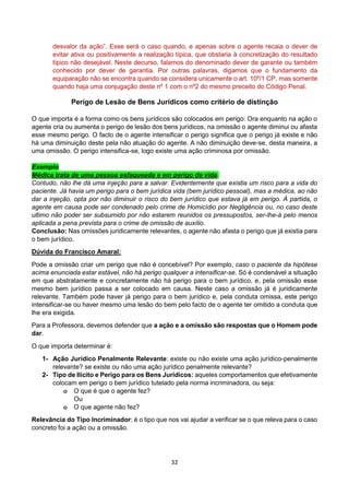 32
desvalor da ação”. Esse será o caso quando, e apenas sobre o agente recaia o dever de
evitar ativa ou positivamente a realização típica, que obstaria à concretização do resultado
típico não desejável. Neste decurso, falamos do denominado dever de garante ou também
conhecido por dever de garantia. Por outras palavras, digamos que o fundamento da
equiparação não se encontra quando se considera unicamente o art. 10º/1 CP, mas somente
quando haja uma conjugação deste nº 1 com o nº2 do mesmo preceito do Código Penal.
Perigo de Lesão de Bens Jurídicos como critério de distinção
O que importa é a forma como os bens jurídicos são colocados em perigo: Ora enquanto na ação o
agente cria ou aumenta o perigo de lesão dos bens jurídicos, na omissão o agente diminui ou afasta
esse mesmo perigo. O facto de o agente intensificar o perigo significa que o perigo já existe e não
há uma diminuição deste pela não atuação do agente. A não diminuição deve-se, desta maneira, a
uma omissão. O perigo intensifica-se, logo existe uma ação criminosa por omissão.
Exemplo
Médica trata de uma pessoa esfaqueada e em perigo de vida.
Contudo, não lhe dá uma injeção para a salvar. Evidentemente que existia um risco para a vida do
paciente. Já havia um perigo para o bem jurídica vida (bem jurídico pessoal), mas a médica, ao não
dar a injeção, opta por não diminuir o risco do bem jurídico que estava já em perigo. Á partida, o
agente em causa pode ser condenado pelo crime de Homicídio por Negligência ou, no caso deste
ultimo não poder ser subsumido por não estarem reunidos os pressupostos, ser-lhe-á pelo menos
aplicada a pena prevista para o crime de omissão de auxílio.
Conclusão: Nas omissões juridicamente relevantes, o agente não afasta o perigo que já existia para
o bem jurídico.
Dúvida do Francisco Amaral:
Pode a omissão criar um perigo que não é concebível? Por exemplo, caso o paciente da hipótese
acima enunciada estar estável, não há perigo qualquer a intensificar-se. Só é condenável a situação
em que abstratamente e concretamente não há perigo para o bem jurídico, e, pela omissão esse
mesmo bem jurídico passa a ser colocado em causa. Neste caso a omissão já é juridicamente
relevante. Também pode haver já perigo para o bem jurídico e, pela conduta omissa, este perigo
intensificar-se ou haver mesmo uma lesão do bem pelo facto de o agente ter omitido a conduta que
lhe era exigida.
Para a Professora, devemos defender que a ação e a omissão são respostas que o Homem pode
dar.
O que importa determinar é:
1- Ação Jurídico Penalmente Relevante: existe ou não existe uma ação jurídico-penalmente
relevante? se existe ou não uma ação jurídico penalmente relevante?
2- Tipo de Ilícito e Perigo para os Bens Jurídicos: aqueles comportamentos que efetivamente
colocam em perigo o bem jurídico tutelado pela norma incriminadora, ou seja:
o O que é que o agente fez?
Ou
o O que agente não fez?
Relevância do Tipo Incriminador: é o tipo que nos vai ajudar a verificar se o que releva para o caso
concreto foi a ação ou a omissão.
 