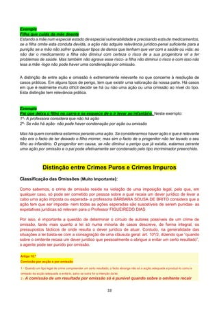 33
Exemplo
Filha que cuida da mãe doente
Estando a mãe num especial estado de especial vulnerabilidade e precisando esta de medicamentos,
se a filha omite esta conduta devida, a ação não adquire relevância jurídico-penal suficiente para a
punição se a mão não sofrer quaisquer tipos de danos que tenham que ver com a saúde ou vida: ao
não dar o medicamento a filha não diminui com certeza o risco de a sua progenitora vir a ter
problemas de saúde. Mas também não agrava esse risco- a filha não diminui o risco e com isso não
lesa a mãe -logo não pode haver uma condenação por omissão.
A distinção de entre ação e omissão é extremamente relevante no que concerne à resolução de
casos práticos. Em alguns tipos de perigo, tem que existir uma valoração da nossa parte. Há casos
em que é realmente muito difícil decidir se há ou não uma ação ou uma omissão ao nível do tipo.
Esta distinção tem relevância prática.
Exemplo
Pai que deixa o filho no carro e se esquece de o ir levar ao infantário. Neste exemplo:
1º- A professora considera que não há ação
2º- Se não há ação- não pode haver condenação por ação ou omissão
Mas há quem considera estarmos perante uma ação. Se considerarmos haver ação o que é relevante
não era o facto de ter deixado o filho morrer, mas sim o facto de o progenitor não ter levado o seu
filho ao infantário. O progenitor em causa, se não diminui o perigo que já existia, estamos perante
uma ação por omissão e o pai pode efetivamente ser condenado pelo tipo incriminador preenchido.
Distinção entre Crimes Puros e Crimes Impuros
Classificação das Omissões (Muito Importante):
Como sabemos, o crime de omissão reside na violação de uma imposição legal, pelo que, em
qualquer caso, só pode ser cometido por pessoa sobre a qual recaia um dever jurídico de levar a
cabo uma ação imposta ou esperada- a professora BÁRBARA SOUSA DE BRITO considera que a
ação tem que ser imposta- nem todas as ações esperadas são suscetíveis de serem punidas- as
expetativas jurídicas só relevam para o Professor FIGUEIREDO DIAS
Por isso, é importante a questão de determinar o círculo de autores possíveis de um crime de
omissão, tanto mais quanto a lei só numa minoria de casos descreve, de forma integral, os
pressupostos fácticos de onde resulta o dever jurídico de atuar. Contudo, na generalidade das
situações a lei basta-se com a consagração de uma cláusula geral: art. 10º/2, dizendo que “quando
sobre o omitente recaia um dever jurídico que pessoalmente o obrigue a evitar um certo resultado”,
o agente pode ser punido por omissão.
Artigo 10.º
Comissão por acção e por omissão
1 - Quando um tipo legal de crime compreender um certo resultado, o facto abrange não só a acção adequada a produzi-lo como a
omissão da acção adequada a evitá-lo, salvo se outra for a intenção da lei.
2 - A comissão de um resultado por omissão só é punível quando sobre o omitente recair
 