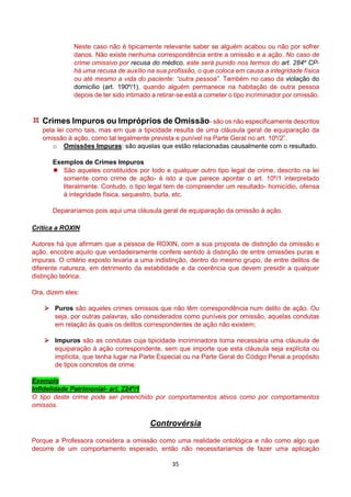 35
Neste caso não é tipicamente relevante saber se alguém acabou ou não por sofrer
danos. Não existe nenhuma correspondência entre a omissão e a ação. No caso de
crime omissivo por recusa do médico, este será punido nos termos do art. 284º CP-
há uma recusa de auxílio na sua profissão, o que coloca em causa a integridade física
ou até mesmo a vida do paciente: “outra pessoa”. Também no caso da violação do
domicílio (art. 190º/1), quando alguém permanece na habitação de outra pessoa
depois de ter sido intimado a retirar-se está a cometer o tipo incriminador por omissão.
 Crimes Impuros ou Impróprios de Omissão- são os não especificamente descritos
pela lei como tais, mas em que a tipicidade resulta de uma cláusula geral de equiparação da
omissão à ação, como tal legalmente prevista e punível na Parte Geral no art. 10º/2”.
o Omissões Impuras: são aquelas que estão relacionadas causalmente com o resultado.
Exemplos de Crimes Impuros
 São aqueles constituídos por todo e qualquer outro tipo legal de crime, descrito na lei
somente como crime de ação- é isto a que parece apontar o art. 10º/1 interpretado
literalmente. Contudo, o tipo legal tem de compreender um resultado- homicídio, ofensa
à integridade física, sequestro, burla, etc.
Depararíamos pois aqui uma cláusula geral de equiparação da omissão à ação.
Crítica a ROXIN
Autores há que afirmam que a pessoa de ROXIN, com a sua proposta de distinção da omissão e
ação, encobre aquilo que verdadeiramente confere sentido à distinção de entre omissões puras e
impuras. O critério exposto levaria a uma indistinção, dentro do mesmo grupo, de entre delitos de
diferente natureza, em detrimento da estabilidade e da coerência que devem presidir a qualquer
distinção teórica.
Ora, dizem eles:
 Puros são aqueles crimes omissos que não têm correspondência num delito de ação. Ou
seja, por outras palavras, são considerados como puníveis por omissão, aquelas condutas
em relação às quais os delitos correspondentes de ação não existem;
 Impuros são as condutas cuja tipicidade incriminadora torna necessária uma cláusula de
equiparação à ação correspondente, sem que importe que esta cláusula seja explícita ou
implícita, que tenha lugar na Parte Especial ou na Parte Geral do Código Penal a propósito
de tipos concretos de crime.
Exemplo
Infidelidade Patrimonial- art. 224º/1
O tipo deste crime pode ser preenchido por comportamentos ativos como por comportamentos
omissos.
Controvérsia
Porque a Professora considera a omissão como uma realidade ontológica e não como algo que
decorre de um comportamento esperado, então não necessitaríamos de fazer uma aplicação
 