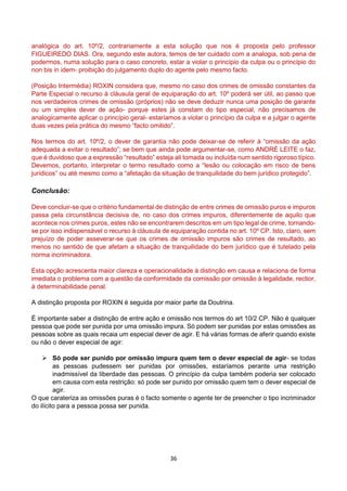 36
analógica do art. 10º/2, contrariamente a esta solução que nos é proposta pelo professor
FIGUEIREDO DIAS. Ora, segundo este autora, temos de ter cuidado com a analogia, sob pena de
podermos, numa solução para o caso concreto, estar a violar o princípio da culpa ou o princípio do
non bis in idem- proibição do julgamento duplo do agente pelo mesmo facto.
(Posição Intermédia) ROXIN considera que, mesmo no caso dos crimes de omissão constantes da
Parte Especial o recurso à cláusula geral de equiparação do art. 10º poderá ser útil, ao passo que
nos verdadeiros crimes de omissão (próprios) não se deve deduzir nunca uma posição de garante
ou um simples dever de ação- porque estes já constam do tipo especial, não precisamos de
analogicamente aplicar o princípio geral- estaríamos a violar o princípio da culpa e a julgar o agente
duas vezes pela prática do mesmo “facto omitido”.
Nos termos do art. 10º/2, o dever de garantia não pode deixar-se de referir à “omissão da ação
adequada a evitar o resultado”; se bem que ainda pode argumentar-se, como ANDRÉ LEITE o faz,
que é duvidoso que a expressão “resultado” esteja ali tomada ou incluída num sentido rigoroso típico.
Devemos, portanto, interpretar o termo resultado como a “lesão ou colocação em risco de bens
jurídicos” ou até mesmo como a “afetação da situação de tranquilidade do bem jurídico protegido”.
Conclusão:
Deve concluir-se que o critério fundamental de distinção de entre crimes de omissão puros e impuros
passa pela circunstância decisiva de, no caso dos crimes impuros, diferentemente de aquilo que
acontece nos crimes puros, estes não se encontrarem descritos em um tipo legal de crime, tornando-
se por isso indispensável o recurso à cláusula de equiparação contida no art. 10º CP. Isto, claro, sem
prejuízo de poder asseverar-se que os crimes de omissão impuros são crimes de resultado, ao
menos no sentido de que afetam a situação de tranquilidade do bem jurídico que é tutelado pela
norma incriminadora.
Esta opção acrescenta maior clareza e operacionalidade à distinção em causa e relaciona de forma
imediata o problema com a questão da conformidade da comissão por omissão à legalidade, rectior,
à determinabilidade penal.
A distinção proposta por ROXIN é seguida por maior parte da Doutrina.
É importante saber a distinção de entre ação e omissão nos termos do art 10/2 CP. Não é qualquer
pessoa que pode ser punida por uma omissão impura. Só podem ser punidas por estas omissões as
pessoas sobre as quais recaia um especial dever de agir. E há várias formas de aferir quando existe
ou não o dever especial de agir:
 Só pode ser punido por omissão impura quem tem o dever especial de agir- se todas
as pessoas pudessem ser punidas por omissões, estaríamos perante uma restrição
inadmissível da liberdade das pessoas. O princípio da culpa também poderia ser colocado
em causa com esta restrição: só pode ser punido por omissão quem tem o dever especial de
agir.
O que carateriza as omissões puras é o facto somente o agente ter de preencher o tipo incriminador
do ilícito para a pessoa possa ser punida.
 