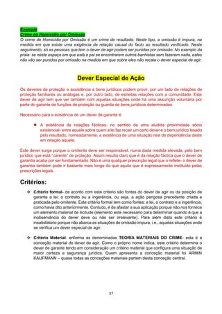 37
Exemplo
Crime do Homicídio por Omissão
O crime de Homicídio por Omissão é um crime de resultado. Neste tipo, a omissão é impura, na
medida em que existe uma exigência de relação causal do facto ao resultado verificado. Neste
seguimento, só as pessoas que tem o dever de agir podem ser punidas por omissão. No exemplo da
praia: se neste espaço em que está o pai se encontrarem outros banhistas sem fazerem nada, estes
não vão ser punidos por omissão na medida em que sobre eles não recaia o dever especial de agir.
Dever Especial de Ação
Os deveres de proteção e assistência a bens jurídicos podem provir, por um lado de relações de
proteção familiares ou análogas e, por outro lado, de estreitas relações com a comunidade. Este
dever de agir tem que ver também com aquelas situações onde há uma assunção voluntária por
parte do garante de funções de proteção ou guarda de bens jurídicos determinados.
Necessário para a existência de um dever de garante é:
 A existência de relações fácticas- no sentido de uma aludida proximidade sócio
existencial- entre aquele sobre quem a lei faz recair um certo dever e o bem jurídico lesado
pelo resultado, nomeadamente, a existência de uma situação real de dependência deste
em relação àquele;
Este dever surge porque o omitente deve ser responsável, numa dada medida elevada, pelo bem
jurídico que está “carente” de proteção. Assim resulta claro que é da relação fáctica que o dever de
garantia acaba por ser fundamentado. Não é uma qualquer prescrição legal que o reflete- o dever de
garantia também pode ir bastante mais longe do que aquilo que é expressamente instituído pelas
prescrições legais.
Critérios:
 Critério formal- de acordo com este critério são fontes do dever de agir ou da posição de
garante a lei: o contrato ou a ingerência, ou seja, a ação perigosa precedente criada e
praticada pelo omitente. Este critério formal tem como fontes: a lei, o contrato e a ingerência,
como havia dito anteriormente. Contudo, é de afastar a sua aplicação porque não nos fornece
um elemento material de ilicitude (elemento este necessário para determinar quando é que a
inobservância do dever deve ou não ser irrelevante). Para além disto este critério é
insatisfatório porque não abarca as situações de omissão impura, i.e., aquelas situações onde
se verifica um dever especial de agir;
 Critério Material- enforma as denominadas TEORIA MATERIAIS DO CRIME- esta é a
conceção material do dever de agir. Como o próprio nome indica, este critério determina o
dever de garante tendo em consideração um critério material que configura uma situação de
maior certeza e segurança jurídica. Quem apresenta a conceção material foi ARMIN
KAUFMANN – quase todas as conceções materiais partem desta conceção central.
 