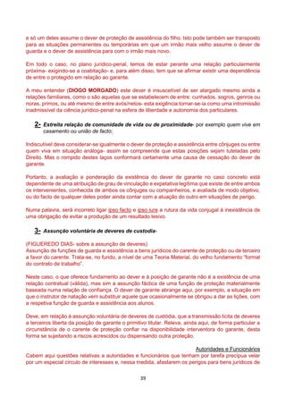 39
e só um deles assume o dever de proteção de assistência do filho. Isto pode também ser transposto
para as situações permanentes ou temporárias em que um irmão mais velho assume o dever de
guarda e o dever de assistência para com o irmão mais novo.
Em todo o caso, no plano jurídico-penal, temos de estar perante uma relação particularmente
próxima- exigindo-se a coabitação- e, para além disso, tem que se afirmar existir uma dependência
de entre o protegido em relação ao garante.
A meu entender (DIOGO MORGADO) este dever é insuscetível de ser alargado mesmo ainda a
relações familiares, como o são aquelas que se estabelecem de entre: cunhados, sogros, genros ou
noras, primos, ou até mesmo de entre avós/netos- esta exigência tornar-se-ia como uma intromissão
inadmissível da ciência jurídico-penal na esfera de liberdade e autonomia dos particulares.
2- Estreita relação de comunidade de vida ou de proximidade- por exemplo quem vive em
casamento ou união de facto;
Indiscutível deve considerar-se igualmente o dever de proteção e assistência entre cônjuges ou entre
quem viva em situação análoga- assim se compreende que estas posições sejam tuteladas pelo
Direito. Mas o rompido destes laços conformará certamente uma causa de cessação do dever de
garante.
Portanto, a avaliação e ponderação da existência do dever de garante no caso concreto está
dependente de uma atribuição de grau de vinculação e expetativa legítima que existe de entre ambos
os intervenientes, conhecida de ambos os cônjuges ou companheiros, e avaliada de modo objetivo,
ou do facto de qualquer deles poder ainda contar com a atuação do outro em situações de perigo.
Numa palavra, será incorreto ligar ipso facto e ipso iure a rutura da vida conjugal à inexistência de
uma obrigação de evitar a produção de um resultado lesivo.
3- Assunção voluntária de deveres de custodia-
(FIGUEREDO DIAS- sobre a assunção de deveres)
Assunção de funções de guarda e assistência a bens jurídicos do carente de proteção ou de terceiro
a favor do carente. Trata-se, no fundo, a nível de uma Teoria Material, do velho fundamento “formal
do contrato de trabalho”.
Neste caso, o que oferece fundamento ao dever e à posição de garante não é a existência de uma
relação contratual (válida), mas sim a assunção fáctica de uma função de proteção materialmente
baseada numa relação de confiança. O dever de garante abrange aqui, por exemplo, a situação em
que o instrutor de natação vem substituir aquele que ocasionalmente se obrigou a dar as lições, com
a respetiva função de guarda e assistência aos alunos.
Deve, em relação à assunção voluntária de deveres de custódia, que a transmissão lícita de deveres
a terceiros liberta da posição de garante o primitivo titular. Releva, ainda aqui, de forma particular a
circunstância de o carente de proteção confiar na disponibilidade interventora do garante, desta
forma se sujeitando a riscos acrescidos ou dispensando outra proteção.
Autoridades e Funcionários
Cabem aqui questões relativas a autoridades e funcionários que tenham por tarefa precípua velar
por um especial círculo de interesses e, nessa medida, afastarem os perigos para bens jurídicos de
 