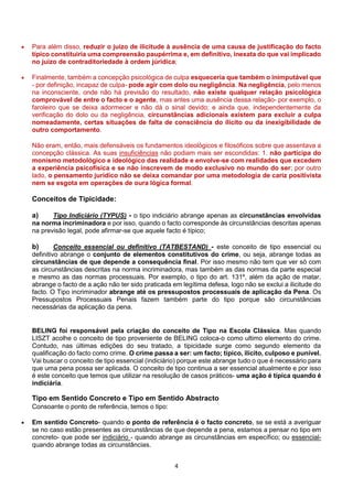 4
 Para além disso, reduzir o juízo de ilicitude à ausência de uma causa de justificação do facto
típico constituiria uma compreensão paupérrima e, em definitivo, inexata do que vai implicado
no juízo de contraditoriedade à ordem júridica;
 Finalmente, também a concepção psicológica de culpa esqueceria que também o inimputável que
- por definição, incapaz de culpa- pode agir com dolo ou negligência. Na negligência, pelo menos
na inconsciente, onde não há previsão do resultado, não existe qualquer relação psicológica
comprovável de entre o facto e o agente, mas antes uma ausência dessa relação- por exemplo, o
faroleiro que se deixa adormecer e não dá o sinal devido; e ainda que, independentemente da
verificação do dolo ou da negligência, circunstâncias adicionais existem para excluir a culpa
nomeadamente, certas situações de falta de consciência do ilícito ou da inexigibilidade de
outro comportamento.
Não eram, então, mais defensáveis os fundamentos ideológicos e filosóficos sobre que assentava a
concepção clássica. As suas insuficiências não podiam mais ser escondidas: 1. não participa do
monismo metodológico e ideológico das realidade e envolve-se com realidades que excedem
a experiência psicofísica e se não inscrevem de modo exclusivo no mundo do ser; por outro
lado, o pensamento jurídico não se deixa comandar por uma metodologia de cariz positivista
nem se esgota em operações de oura lógica formal.
Conceitos de Tipicidade:
a) Tipo Indiciário (TYPUS) - o tipo indiciário abrange apenas as circunstâncias envolvidas
na norma incriminadora e por isso, quando o facto corresponde às circunstâncias descritas apenas
na previsão legal, pode afirmar-se que aquele facto é típico;
b) Conceito essencial ou definitivo (TATBESTAND) - este conceito de tipo essencial ou
definitivo abrange o conjunto de elementos constitutivos do crime, ou seja, abrange todas as
circunstâncias de que depende a consequência final. Por isso mesmo não tem que ver só com
as circunstâncias descritas na norma incriminadora, mas também as das normas da parte especial
e mesmo as das normas processuais. Por exemplo, o tipo do art. 131º, além da ação de matar,
abrange o facto de a ação não ter sido praticada em legítima defesa, logo não se exclui a ilicitude do
facto. O Tipo incriminador abrange até os pressupostos processuais de aplicação da Pena. Os
Pressupostos Processuais Penais fazem também parte do tipo porque são circunstâncias
necessárias da aplicação da pena.
BELING foi responsável pela criação do conceito de Tipo na Escola Clássica. Mas quando
LISZT acolhe o conceito de tipo proveniente de BELING coloca-o como ultimo elemento do crime.
Contudo, nas últimas edições do seu tratado, a tipicidade surge como segundo elemento da
qualificação do facto como crime. O crime passa a ser: um facto; típico, ilícito, culposo e punível.
Vai buscar o conceito de tipo essencial (indiciário) porque este abrange tudo o que é necessário para
que uma pena possa ser aplicada. O conceito de tipo continua a ser essencial atualmente e por isso
é este conceito que temos que utilizar na resolução de casos práticos- uma ação é típica quando é
indiciária.
Tipo em Sentido Concreto e Tipo em Sentido Abstracto
Consoante o ponto de referência, temos o tipo:
 Em sentido Concreto- quando o ponto de referência é o facto concreto, se se está a averiguar
se no caso estão presentes as circunstâncias de que depende a pena, estamos a pensar no tipo em
concreto- que pode ser indiciário - quando abrange as circunstâncias em específico; ou essencial-
quando abrange todas as circunstâncias.
 