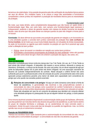 40
terceiros e da coletividade. Uma posição de garante pela não verificação de resultados típicos parece
ser aqui de afirmar. Em múltiplos casos, a lei coloca a cargo das autoridades e funcionários
competentes o dever jurídico de impedirem a produção de resultados lesivos para os necessitados
de proteção.
Fundamentação Legal
De notar, que neste âmbito, seria completamente desajustado que não houve um apelo direto à
fundamentação legal. Mas, por outro lado, nem sempre uma fundamentação legal expressa é
indispensável, podendo o dever de garante resultar com clareza do âmbito funcional da atuação
devida- caso da ama que não pode deixar as crianças quando os pais não chegam a horas para a
vir buscar.
Conclusão: Só deve afirmar-se que existe uma posição de garante em relação a um funcionário ou
a uma atividade quando o concreto bem jurídico carenciado de proteção lhes está confiado de
forma imediata, de tal modo que a sua incolumidade dependa, em situações de direta necessidade,
da ação do funcionário ou agente que está investido na posição em que lhe é possível agir para
evitar a afetação do bem jurídico:
 Polícia- dever de assistir os cidadãos em relação aos certos bens jurídicos;
 Autoridades e funcionários encarregados da proteção do meio ambiente- estes são guardas
que têm como dever de agir o facto de evitarem a poluição das águas, dos solos, etc.;
Exemplo
Caso da Babysitter
Babysitter contratada para tomar conta da criança das 3 as 7 da Tarde. Um vez, às 7:15 da Tarde os
pais ainda não tinham chegado. A babysitter não espera e vai-se embora, deixando a criança ao
abandono. Entretanto, a criança cai da escada. No caso sub judice, há um dever especial de agir por
parte da babyssitter apesar de os pais ainda não terem chegado: há uma assunção voluntaria de
deveres de custodia independentemente de contrato. Nesta situação o critério formal não seria
suficiente para punir a profissional pelo crime de omissão de auxílio- provavelmente este crime seria
agravado porque estaríamos perante uma menor de idade sem capacidade nem consciência do
perigo que uma queda nas escadas poderia acarretar.
4- Relações de comunidade e de perigos- há aqui um certo consenso como dever a fonte do
dever de assistência. A generalidade das doutrinas e das jurisprudências aceitam a
comunidade de vida e de perigos como suscetível de conferir fundamento a deveres de
garante de um bem jurídico desamparado, desprotegido e que está a ser colocado em perigo.
Estas são situações em que há um conjunto de pessoas que decidem em conjunto efetuar
uma atividade perigosa no pressuposto de que se alguém estiver em perigo, a outra pessoa
ajuda.
Uma minoria doutrinal considera dispensável a autonomização deste grupo de hipóteses, afirmando
que elas poderiam ser incluídas dentro dos deveres de guarda e de assistência, ou até mesmo dentro
do grupo de relações familiares e análogas, se as caraterísticas do caso concreto assim o
induzissem. Ainda há quem inclua este tipo de situação na questão da ingerência- mas, na minha
opinião isso era já um extremismo concetual.
Posição de FIGUEIREDO DIAS:
“Parece-nos duvidoso haver razão bastante para a autonomização da comunidade de vida, mas já
há razão para a comunidade de perigos”- a comunidade de vida não cria deveres de garante.
 