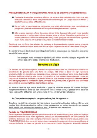 41
PRESSUPOSTOS PARA A CRIAÇÃO DE UMA POSIÇÃO DE GARANTE (FIGUEIREDO DIAS):
A) Existência de relações estreitas e efetivas de entre os intercedentes- não basta que seja
deduzida a existência desta relação tendo em consideração um Código Social ou Moral- O
Direito Penal não tutela a Moral Social;
B) De um certo, a comunidade de perigos tem que existir efetivamente- esta comunidade de
perigos não pode ser meramente de uma proximidade presumida ou suposta;
C) Não se pode estender a fonte de perigos até ao limite da prevenção geral- nesta questão
entra somente o perigo potencial que já pesa sobre a vítima, devendo o agente atuar no
sentido de evitar ou diminuir a lesão para o bem jurídico que pode ser afetado- deve o garante
atuar, numa palavra, em favor do bem jurídico concretamente carenciado.
Decisivo é que, por força das relações de confiança e de dependências mútuas que no grupo se
estabelecem, se corram riscos acrescidos ou que sejam dispensadas outras medidas de proteção.
É o carater arriscado da atividade exercida pelo conjunto de pessoas que cria nos outros o dever de
garante face aos outros.
Por exemplo, numa excursão de alpinistas, uns tem de assumir a posição de garante em
relação aos outros dado o enorme risco da atividade.
Deveres de Vigia
Os deveres de agir neste especial apartado de vigilância repousam na consideração material da
proximidade do garante com uma fonte de perigos. Até então o dever de agir repousava
simplesmente ter em consideração os casos em que o garante tinha de agir como forma de proteção
dos bens jurídicos tutelados pela norma incriminadora e que estavam desamparados contra um
conjunto de espécie de situações que podiam afetá-los. Nos deveres de vigilância, tem que existir
uma atuação protetora também de bens jurídicos mas, nesta parte, o garante está vinculado
ao controlo e apenas vigilância das fontes de perigo.
No especial dever de agir vamos aprofundar o grupo de situações em que há o dever de vigiar,
independentemente do titular do bem jurídico em causa: nestes casos, a pessoa tem o dever de
vigiar seja qual for o titular do bem jurídico. Este dever pode derivar de 3 situações:
 Comportamento prévio perigoso- situações de ingerência
Discute-se na doutrina a propósito da ingerência se o comportamento prévio pode ou não ser uma
conduta lícita. Alguém em legitima defesa coloca outra pessoa em perigo- tem ou não um especial
dever de agir com base naquela ingerência licita? A doutrina varia na resposta
Posição de FIGUEIREDO DIAS
Estamos perante deveres de garantia que resultam de factos anteriores perigosos; quem cria o perigo
pode afetar terceiros- daí o nome ingerência. Todavia, se a questão constitui, em última análise, um
problema de ilicitude e se esta é sempre uma ilicitude pessoal e não meramente causal, então, para
FIGUEIREDO DIAS, deve ter-se por seguro que a causação do perigo, em si mesma considerada, é
incapaz de fundar um dever de garantia e a consequente posição de garante. A questão principal
 