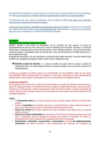 43
orientação final contrária ou a certeza de que a consciência da situação defensiva não se expressou
na ação) que caracteriza a conduta subjetiva requerida pelo fundamento da legítima defesa.
O fundamento de uma causa de justificação como a legítima defesa não exige uma motivação
emocional de adesão ao fundamento da figura.
O exercício de um direito à dignidade ou à autonomia deve ser encarado, de acordo com a natureza
dos valores jurídicos em geral, como comportamento final (objetivamente), adequado à preservação
daqueles bens e dotado de um mínimo de condução voluntária.
Exemplo 8
Atropelamento devido a falha nos travões
Alguém, devido a uma avaria no automóvel, vai ao encontro da uma pessoa. A causa do
atropelamento tem que ver com o facto de o carro ter deixado de ter travões- Vejamos: a conduta é
licita porque a pessoa deixou de ter domínio sobre o carro. Nestas situações, se a pessoa não fizer
nada para salvar o atropelado pode ser punida pelo crime de homicídio por omissão porque tem o
dever especial de agir.
Divergência Doutrinária: Há uma discussão na doutrina sobre estes assuntos- há quem defenda que
também nas situações de legitima defesa existe o dever especial de agir
 Âmbito social de domínio, i.e., deve-se confiar em quem exerce o dever o poder de
disposição sobre um determinado domínio ou espaço limitado que se encontra acessível a
outras pessoas.
A fonte de posições de garante agora em consideração só terá bastante razão de ser (para
FIGUEIREDO DIAS) autonomizada na medida em que possa considerar-se com independência
relativamente à das funções de proteção ou à de um comportamento perigoso anterior.
Fundamento Material
O fundamento tem que ver com o facto de a comunidade ter o poder de confiar em quem exerce o
poder de disposição sobre um âmbito de domínio ou sobre um lugar determinado, que se encontra
acessível a outras pessoas. Tendo essa pessoa o poder de domínio sobre o espaço de atuação de
outrem, deve a mesma também dominar os riscos que para estas podem resultar de estados ou de
situações perigosas.
Casos
 O Controlador aéreo tem o dever especial de agir naquele espaço limitado controlado pelo
próprio;
 Caso do empreiteiro nas situações de obra- o empreiteiro tem o dever especial de agir no
que ocorre nesse espaço- este é o chamado âmbito social de domínio
 Donos de animais que devem vigiá-los em face do perigo e dos danos que os mesmos
podem provocar;
 Donos de veículos motorizados que os devem conservar em condições de segurança, quer
para o proprietário quer em relação às pessoas que podem vir a padecer de danos na
eventualidade de danos dolosamente causados pela falta de reparação;
 Empresários, industriais, comerciantes e possuidores em geral de estabelecimentos
comerciais que devem proceder a uma conservação dos mesmos em condições de
 