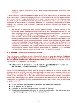 44
segurança para os trabalhadores e para a generalidade das pessoas, procurando evitar
acidentes.
Quem domina uma fonte de riscos determináveis dentro de um âmbito de atuação objetivável deve
atuar, mais uma vez, no sentido do afastamento ou da minimização dos perigos que daquela resultam
tanto para o exterior- perigos de incêndio- como para o interior, como para terceiros que nela
penetrem- perigo de desmoronamento de uma ponte em construção. Mas já não se vê que deste
fundamento de vigilância resulte, como devia, segundo DIAS, os limites do âmbito de atuação deste
princípio, sem que haja uma intromissão inadequada e ilegítima na esfera de atuação dos
particulares.
o Por um lado, a formulação deste princípio parece abranger os casos em que só por
causalidade alguém penetra no âmbito de domínio do dono, possuidor ou gerente. Em tais
casos será seguramente de longe manter sobre estes o dever de vigilância e o consequente
dever de atuação no sentido da eliminação ou da minimização do perigo;
o Por outro lado, e inversamente, este princípio parece querer restringir-se a factos ocorridos
dentro de uma certa atividade duradoura- o que sucede frequentemente com o exercício de
atividades de cariz económico com as indústrias. Assume, neste âmbito um particular relevo,
a responsabilidade do produtor ou pelo produto- recairá sobre o produtor então o dever de
fiscalização conducente a evitar situações mesmo só potencialmente lesivas de bens
jurídicos do consumidor em que o caráter perigoso do produto não é cognoscível segundo
um juízo ex ante, mas sim perante somente um juízo ex post. Para FIGUEIREDO DIAS esta
é uma conclusão razoável, suficientemente precisa, e em definitivo, fundada.
SCHUNEMANN e a responsabilidade dos produtores:
Para este autor, a posição de garante nesta vertente deriva da assunção de uma função de
proteção ligada à competência empresarial para efeito da retirada do produto do mercado ou
de indicação das precauções a tomar pelo consumidor para evitar danos ou prejuízos, quer de
cariz patrimonial, quer de cariz não patrimonial.
 Três deveres de controla da ação de terceiros que não são responsáveis ou
têm a sua responsabilidade limitada ou diminuída
Em princípio se diria não existir nenhum dever de garante face à atuação de terceiros, uma vez que
este dever deve ser atribuído à sua auto responsabilidade. Contudo, este princípio deverá ceder em
face de determinadas situações especiais. Será desde logo o caso em que o terceiro, por motivos
vários, ou não é responsável ou tem a sua responsabilidade diminuída ou limitada. Aceitar-se-á
nestes casos que a ordem jurídica ponha o cumprimento de um dever de vigilância, relativamente ao
irresponsável ou responsável limitado, a cargo de quem exerce sobre ele um poder de domínio ou
um poder de controlo.
 Os pais, assumem, perante os filhos, os deveres que destes últimos emanam;
 Os professores face às crianças;
 Instrutores de uma determinada atividade- instrutores de condução;
 Direção e pessoal de estabelecimentos de internamento destinados a doentes mentais ou ao
cumprimento de penas privativas de liberdade ou análogos.
 