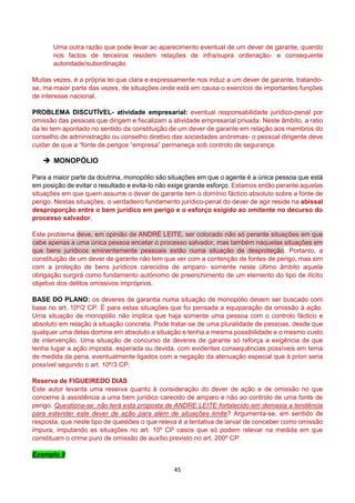 45
Uma outra razão que pode levar ao aparecimento eventual de um dever de garante, quando
nos factos de terceiros residem relações de infra/supra ordenação- e consequente
autoridade/subordinação.
Muitas vezes, é a própria lei que clara e expressamente nos induz a um dever de garante, tratando-
se, ma maior parte das vezes, de situações onde está em causa o exercício de importantes funções
de interesse nacional.
PROBLEMA DISCUTÍVEL- atividade empresarial: eventual responsabilidade jurídico-penal por
omissão das pessoas que dirigem e fiscalizam a atividade empresarial privada. Neste âmbito, a ratio
da lei tem apontado no sentido da constituição de um dever de garante em relação aos membros do
conselho de administração ou conselho diretivo das sociedades anónimas- o pessoal dirigente deve
cuidar de que a “fonte de perigos “empresa” permaneça sob controlo de segurança.
 MONOPÓLIO
Para a maior parte da doutrina, monopólio são situações em que o agente é a única pessoa que está
em posição de evitar o resultado e evita-lo não exige grande esforço. Estamos então perante aquelas
situações em que quem assume o dever de garante tem o domínio fáctico absoluto sobre a fonte de
perigo. Nestas situações, o verdadeiro fundamento jurídico-penal do dever de agir reside na abissal
desproporção entre o bem jurídico em perigo e o esforço exigido ao omitente no decurso do
processo salvador.
Este problema deve, em opinião de ANDRÉ LEITE, ser colocado não só perante situações em que
cabe apenas a uma única pessoa encetar o processo salvador, mas também naquelas situações em
que bens jurídicos eminentemente pessoais estão numa situação de desproteção. Portanto, a
constituição de um dever de garante não tem que ver com a contenção de fontes de perigo, mas sim
com a proteção de bens jurídicos carecidos de amparo- somente neste último âmbito aquela
obrigação surgirá como fundamento autónomo de preenchimento de um elemento do tipo de ilícito
objetivo dos delitos omissivos impróprios.
BASE DO PLANO: os deveres de garantia numa situação de monopólio devem ser buscado com
base no art. 10º/2 CP. É para estas situações que foi pensada a equiparação da omissão à ação.
Uma situação de monopólio não implica que haja somente uma pessoa com o controlo fáctico e
absoluto em relação à situação concreta. Pode tratar-se de uma pluralidade de pessoas, desde que
qualquer uma delas domine em absoluto a situação e tenha a mesma possibilidade e o mesmo custo
de intervenção. Uma situação de concurso de deveres de garante só reforça a exigência de que
tenha lugar a ação imposta, esperada ou devida, com evidentes consequências possíveis em tema
de medida da pena, eventualmente ligados com a negação da atenuação especial que à priori seria
possível segundo o art. 10º/3 CP:
Reserva de FIGUEIREDO DIAS
Este autor levanta uma reserva quanto à consideração do dever de ação e de omissão no que
concerne à assistência a uma bem jurídico carecido de amparo e não ao controlo de uma fonte de
perigo. Questiona-se: não terá esta proposta de ANDRE LEITE fortalecido em demasia a tendência
para estender este dever de ação para além de situações limite? Argumenta-se, em sentido de
resposta, que neste tipo de questões o que releva é a tentativa de larvar de conceber como omissão
impura, imputando as situações no art. 10º CP casos que só podem relevar na medida em que
constituam o crime puro de omissão de auxílio previsto no art. 200º CP.
Exemplo 9
 