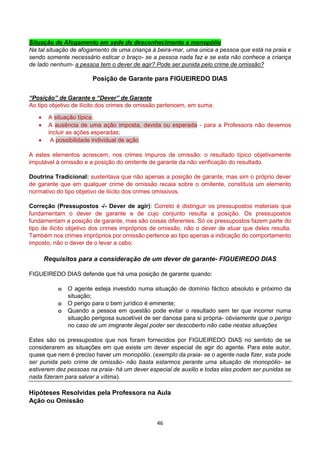 46
Situação de Afogamento em sede de desconhecimento e monopólio
Na tal situação de afogamento de uma criança à beira-mar, uma única a pessoa que está na praia e
sendo somente necessário esticar o braço- se a pessoa nada faz e se esta não conhece a criança
de lado nenhum- a pessoa tem o dever de agir? Pode ser punida pelo crime de omissão?
Posição de Garante para FIGUEIREDO DIAS
“Posição” de Garante e “Dever” de Garante
Ao tipo objetivo de ilícito dos crimes de omissão pertencem, em suma:
 A situação típica;
 A ausência de uma ação imposta, devida ou esperada - para a Professora não devemos
incluir as ações esperadas;
 A possibilidade individual de ação
A estes elementos acrescem, nos crimes impuros de omissão: o resultado típico objetivamente
imputável à omissão e a posição do omitente de garante da não verificação do resultado.
Doutrina Tradicional: sustentava que não apenas a posição de garante, mas sim o próprio dever
de garante que em qualquer crime de omissão recaia sobre o omitente, constituía um elemento
normativo do tipo objetivo de ilícito dos crimes omissivos.
Correção (Pressupostos -/- Dever de agir): Correto é distinguir os pressupostos materiais que
fundamentam o dever de garante e de cujo conjunto resulta a posição. Os pressupostos
fundamentam a posição de garante, mas são coisas diferentes. Só os pressupostos fazem parte do
tipo de ilícito objetivo dos crimes impróprios de omissão, não o dever de atuar que deles resulta.
Também nos crimes impróprios por omissão pertence ao tipo apenas a indicação do comportamento
imposto, não o dever de o levar a cabo.
Requisitos para a consideração de um dever de garante- FIGUEIREDO DIAS
FIGUEIREDO DIAS defende que há uma posição de garante quando:
o O agente esteja investido numa situação de domínio fáctico absoluto e próximo da
situação;
o O perigo para o bem jurídico é eminente;
o Quando a pessoa em questão pode evitar o resultado sem ter que incorrer numa
situação perigosa suscetível de ser danosa para si própria- obviamente que o perigo
no caso de um imigrante ilegal poder ser descoberto não cabe nestas situações
Estes são os pressupostos que nos foram fornecidos por FIGUEIREDO DIAS no sentido de se
considerarem as situações em que existe um dever especial de agir do agente. Para este autor,
quase que nem é preciso haver um monopólio. (exemplo da praia- se o agente nada fizer, esta pode
ser punida pelo crime de omissão- não basta estarmos perante uma situação de monopólio- se
estiverem dez pessoas na praia- há um dever especial de auxilio e todas elas podem ser punidas se
nada fizeram para salvar a vítima).
Hipóteses Resolvidas pela Professora na Aula
Ação ou Omissão
 