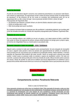 47
Porta da discoteca
À porta de uma discoteca alguém consome uma substancia psicotrópica e as pessoas nada fazem,
nem mesmo os seguranças. Os seguranças só tem o dever de atuar quando existe um perigo dentro
da discoteca? Ai ate teríamos de ter em conta os contratos dos profissionais para ver se os
seguranças têm ou não o dever de agir- mas as pessoas também tinham o dever de agir?
Pressupostos de Figueiredo Dias
--- As pessoas que estavam a assistir tinham um domínio fáctico absoluto sobre a ação;
--- Havia um perigo para a vida;
--- Não havia perigo para quem auxiliaria.
Se a pessoa morresse todas as pessoas que não auxiliaram o estudante poderiam ser punidas pelo
crime de omissão de auxilio em virtude dos requisitos propugnados pelo Professor Figueiredo Dias.
--
Violação de uma rapariga
Se uma rapariga estava a ser violada na rua por um gang, e um rapaz passa ao lado e nada fizer
não existe um dever de especial de esforço, porque existia também um perigo para o próprio rapaz,
em termos de integridade física ou mesmo para a sua própria vida.
---
Estranha situação á beira da estrada- JOÃO TERRINHA
Alguém está a conduzir à noite sem ninguém como acompanhante: há uma situação de monopólio
no caso e alguém estar parado á beira da estrada sem aparentemente ter sofrido um acidente (o
mais provável era ser uma pessoa que se dedicava á prostituição ehehe). Nesta hipótese, o terceiro
requisito de Figueiredo Dias poderia não estar reunido. Havia um perigo para a pessoa que podia
auxiliar- muitas vezes as pessoas estão na estrada a espera de assaltarem outrem. No caso em
concreto, a pessoa não seria punida pelo crime de omissão de auxilio. Mas já recairia sobre a pessoa
em causa o dever de auxiliar no caso de se verificar que houve efetivamente um acidente e que a
pessoa tinha sofrido efetivamente danos ao nível da sua integridade física e que precisava de socorro
Casos Práticos
Caso Prático 1
Comportamento Jurídico- Penalmente Relevante
Este é o caso do Homem-Azul.
Uma operação cirúrgica aos olhos teve um desfecho fatal. Esta operação foi levada a cabo por dois
cirurgiões apoiados por uma equipa de cinco enfermeiras. A anestesia começou cerca das 9h 45 min
e o paciente foi anestesiado com uma injeção de uma substância e foi-lhe introduzido um tubo
intratraquial para permitir ao doente respirar por via mecânica. Entretanto houve uma troca de
anestesistas: o doctor SAID trocou com o doctor ADOMAKO (de origem indiana).
 