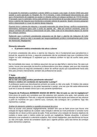 48
O acusado foi chamado a substituir o doctor SAID e a ocupar o seu lugar. O doctor SAID saiu para
assistir a outra operação no Hospital. Às 11h 5 minutos, o tubo intratraquial desconectou-se, pelo
que o fornecimento de oxigéneo se soube e o doente sofreu um ataque cardíaco às 11h14 minutos.
O acusado, que é o adomako, tomou pela primeira vez consciência de que algo estava errado quando
tocou o alarme da máquina que monitoriza a pressão arterial do paciente. Quatro minutos passaram
entre a desconexão e o suar do alarme dessa máquina.
Quando tocou o alarme da máquina, o acusado respondeu de várias formas: verificou equipamento,
administrou antroquina para subir o pulso do agente, etc . Mas em nenhum momento, antes do
ataque cardíaco ele verificou a desconexão do tubo. Aliás, esta só foi descoberta depois do doente
ter o ataque cardíaco.
Sabendo que o primeiro anestesista esqueceu-se de ligar o alarme da máquina do tubo
intratraquial., deve ou não o acusado ser responsabilizado jurídico criminalmente pelo crime
de Homicídio Negligente?
Elemento relevante
 O primeiro médico anestesista não ativa o alarme
O primeiro anestesista não ativou o alarme da máquina. Isto é fundamental para percebermos o
porquê de, aquando da troca, o segundo anestesista não ter ponderado logo que o problema tinha
origem no tubo intratraquial. É expetável que os médicos confiem no tipo de auxílio dado pelas
máquinas.
Na normalidade dos casos, os médicos assumem de que se algo falhar o alarme toca. No caso sub
judice, houve uma assunção da boa-fé e profissionalismo dos seus colegas, pelo que não impendia
na esfera jurídica do segundo anestesista o dever de verificar aquilo que supostamente havia sido
feito pelo primeiro interveniente, também ele profissional de saúde.
1º Ação
Houve ou não ação?
Há ou não uma ação jurídico penalmente relevante?
Estava o médico em condições de representar o perigo?
A professora queria que discutíssemos primeiro se existe ou não uma ação. O médico não estava
em situação de representar ou de poder representar o perigo, uma vez que não sabia efetivamente
qual era a causa do estado clínico que o seu paciente apresentava.
Pergunta da Professora BÁRBARA SOUSA DE BRITO: Não há ação ou não há negligência?
Uma aluna do quarto ano considera que não estamos nem perante uma ação, nem perante uma
situação de negligência. Para ela, o segundo anestesista fez tudo aquilo que estava ao seu alcance
a partir do momento em que o alarme suou. Contudo, não conseguiu ver o problema- logo não
representou o perigo.
Análise do elemento subjetivo e questão processual de prova
Para se acusar uma pessoa negligentemente, também tem que se fazer prova que houve uma
violação de regras objetivas de cuidado: esta violação é aferida ao nível protocolar e consiste numa
violação de um dever jurídico-penal de ação. Pode acontecer uma violação de deveres objetivos de
cuidado e nesse caso o médico podia ser punido por negligência. Nestas situações, o primeiro
elemento a ser analisado é o elemento subjetivo. Nos crimes negligentes, para decidirmos se houve
ou não uma ação, temos de considerar aquilo que o agente pensou- para isso temos de começar
pelos elementos subjetivos.
 