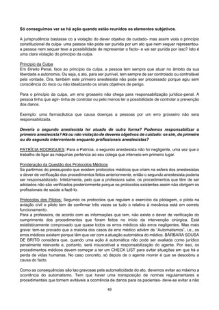 49
Só conseguimos ver se há ação quando estão reunidos os elementos subjetivos.
A jurisprudência bastasse co a violação do dever objetivo de cuidado- mas assim viola o princípio
constitucional da culpa- uma pessoa não pode ser punida por um ato que nem sequer representou-
a pessoa nem sequer teve a possibilidade de representar o facto- e vai ser punida por isso? Isto é
uma clara violação do princípio da culpa.
Princípio da Culpa
Em Direito Penal, face ao princípio da culpa, a pessoa tem sempre que atuar no âmbito da sua
liberdade e autonomia. Ou seja, o ato, para ser punível, tem sempre de ser controlado ou controlável
pela vontade. Ora, também este primeiro anestesista não pode ser processado porque agiu sem
consciência do risco ou não idealizando os sinais objetivos de perigo.
Para o princípio da culpa, um erro grosseiro não chega para responsabilização jurídico-penal. A
pessoa tinha que agir- tinha de controlar ou pelo menos ter a possibilidade de controlar a prevenção
dos danos.
Exemplo: uma farmacêutica que causa doenças a pessoas por um erro grosseiro não sera
responsabilizada.
Deveria o segundo anestesista ter atuado de outra forma? Podemos responsabilizar o
primeiro anestesista? Há ou não violação de deveres objetivos de cuidado: se sim, do primeiro
ou do segundo interveniente enquanto profissionais anestesistas?
PATRÍCIA RODRIGUES: Para a Patrícia, o segundo anestesista não foi negligente, uma vez que o
trabalho de ligar as máquinas pertencia ao seu colega que interveio em primeiro lugar.
Ponderação da Questão dos Protocolos Médicos
Se partirmos do pressuposto que existem protocolos médicos que criam na esfera dos anestesistas
o dever de verificação dos procedimentos feitos anteriormente, então o segundo anestesista poderia
ser responsabilizado. Infelizmente, pelo que a professora sabe, os procedimentos que têm de ser
adotados não são verificados posteriormente porque os protocolos existentes assim não obrigam os
profissionais de saúde a fazê-lo.
Protocolos dos Pilotos: Segundo os protocolos que regulam o exercício da pilotagem, o piloto na
aviação civil o piloto tem de confirmar três vezes se tudo o relativo à mecânica está em correto
funcionamento.
Para a professora, de acordo com as informações que tem, não existe o dever de verificação do
cumprimento dos procedimentos que foram feitos no início da intervenção cirúrgica. Está
estatisticamente comprovado que quase todos os erros médicos são erros negligentes. Mas mais
grave: tem-se provado que a maioria dos casos de erro médico advém de “Automatismos”, i.e., os
erros médicos existem porque têm que ver com a atuação automática do médico. BÁRBARA SOUSA
DE BRITO considera que, quando uma ação é automática não pode ser avaliada como jurídico
penalmente relevante e, portanto, será insuscetível a responsabilização do agente. Por isso, os
procedimentos médicos devem começar a ter um CHECK LIST para evitar situações em que há a
perda de vidas humanas. No caso concreto, só depois de o agente morrer é que se descobriu a
causa do facto.
Como as consequências são tao gravosas pela automaticidade do ato, devemos evitar ao máximo a
ocorrência do automatismo. Tem que haver uma transposição de normas regulamentares e
procedimentais que tornem evitáveis a ocorrência de danos para os pacientes- deve-se evitar a não
 