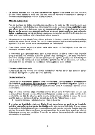 5
 Em sentido Abstrato- mas se o ponto de referência é a previsão da norma, está-se a pensar no
tipo em sentido abstrato e mais uma vez este pode ser indiciário ou essencial se abrange as
circunstâncias em específico ou todas as circunstâncias.
(Método Subsuntivo)
Para se averiguar se dadas circunstâncias previstas na lei estão ou não presentes num caso
concreto, temos o método Subsuntivo. A técnica da Subsunção consiste numa operação lógica pela
qual o facto concreto se determina como um caso suscetível de ser integrado em certa norma.
Quando se diz que um caso concreto configura um crime, podemos afirmar que a situação
fáctica se subsume na norma, sendo que a subsunção tem aqui um sentido final. Ou seja, tem que
existir uma interpretação da lei previamente ao acto de subsumir.
 Há quem critique este Método Subsuntivo da aplicação do Direito porque implica uma dissociação
analítica dos termos: facto e norma. Para os críticos este esquema implica uma dissociação analítica
objetiva do facto e da norma, o que não se pretende em Direito Penal.
 Estes críticos também alegam que o caso não é dado, não há um facto objetivo, o que há é uma
construção normativa do facto.
A contracrítica que a professora faz a estes autores tem que ver com o facto de não proporem
qualquer solução para o método Subsuntivo que tem vindo a ser seguido. Além disso este método
também vê o caso penal como um caso em construção. Isto significa que se passa do facto objetivo
para a norma e da norma para o caso concreto e portanto não há um caso dado. Em suma, a
subsunção deve ser o método por nós adotado na resolução dos casos práticos.
Outros Conceitos de Tipo
Muitas vezes, só pelo conceito conseguimos perceber que há mais do que dois conceitos de tipo
suscetíveis de integram a “Ciência da Teoria do Crime”.
TIPO DE GARANTIA
Conceito de tipo relevante do ponto de vista constitucional. Abrange todos os elementos que
fundamentam positivamente a punibilidade e não abrange os elementos negativos- apenas se
tem em conta os elementos que constituem positivamente o crime. A punibilidade é definida apenas
positivamente.
O tipo em sentido abstrato e o tipo em sentido concreto têm um ponto de referência no caso, ou seja,
as circunstâncias do caso concreto. Há uma verificação se no caso concreto estão reunidos todos
os elementos do tipo. Se olharmos para a norma simplesmente, estamos a pensar no tipo de
garantia- que pode corresponde ao tipo concreto ou abstracto. Pode conjugar-se tudo:
 tipo concreto (caso) + abstrato (norma) = tipo de Garantia.
O princípio da legalidade existe em Direito Penal como forma de controlo do legislador
ordinário e como forma de proteção do cidadão contra o ius puniendi do Estado. Ora, nas causas
de exclusão da ilicitude já excluímos a responsabilidade, pelo que não necessita de estar abrangido
pelo tipo de garantia. Só em relação aos elementos positivos da garantia é que se aplica o princípio
da legalidade, com os seus corolários. O que não faz parte do tipo garantia já não está abrangido
pelo princípio da legalidade.
 