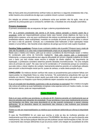 51
Mas se fazia parte dos procedimentos verificar todos os alarmes e o segundo anestesista não o faz,
então haveria uma consciência de algo que o poderia induzir a prever o problema.
Em relação ao primeiro anestesista, a professora acha que também não há ação, mas só se
partirmos do pressuposto que a conduta foi, também ela, o resultado de uma atuação automática.
Primeiro Anestesista
O primeiro anestesista não se esqueceu de ligar o alarme propositadamente.
Ora, se o primeiro anestesista não dorme à 24 horas, estava cansado e mesmo assim faz a
anestesia, podia ser responsabilizado porque neste caso haviam sinais objetivos de risco ou de
perigo para a pessoa, uma vez que o profissional não estava na plenitude das suas capacidades. O
anestesista estaria, nesta subhipótese, investido na condição de prever que podia falhar e colocar
em risco a vida do paciente. Contudo, se o anestesista está habituado a fazer operações nesse
estado e nunca falhou- não haverão sinais objetivos de perigo que tornam este sujeito imputável.
Carolina Telles questiona: Porque é que o primeiro médico não é punido? Porque é que o resto da
sala não foi julgada e no caso real a responsabilização cingiu-se ao segundo anestesista?
Neste caso o médico era indiano, pelo que se coloca o problema de discriminação racial- o médico
foi condenado pelo crime de homicídio negligente. Terá sido mesmo este o fundamento?
Infelizmente, a nossa jurisprudência tem alguma dificuldade em provar a ligação subjetiva do direito
com o facto, por isso muitas vezes recorre à violação do direito objetivo. No seguimento da
explicação, a professora considera estarmos perante decisões inconstitucionais: “há uma violação
clara do princípio da culpa!”. No caso real só foi condenado o 2º anestesista porque se considerou
que este violou o dever objetivo de cuidado- basicamente estamos perante um subterfugio utilizado
para encobrir a discriminação racial que foi, quase de certeza, a razão desta posição do juiz.
CONCLUSÃO: Os médicos deviam verificar três vezes os procedimentos para evitarem falhas com
repercussões na integridade física ou vidas humanas: “Os automatismos prejudiciais têm que ser
evitados ao máximo”. Devemos propor aquilo que pode evitar certos erros- isto ajuda a que hajam
menos enganos no Hospital e que menos problemas sejam causados nos pacientes.
E se um cirurgião tem faculdades superiores e não as emprega na operação? Se o médico-cirurgião
não coloca em prática as suas habilidades cirúrgicas e atua apenas como um medico medio, no caso
de haverem danos, pode ser responsabilizado.
Caso Prático 2
Este é um caso verídico que aconteceu na década de 60. Estamos perante um medicamente que se
dava às grávidas para situações de ansiedade. O que aconteceu é que esse medicamente provocou
mal formações nos fetos, mas essa descoberta só se deu quando começaram a nascer crianças
deficientes. Só se descobriu depois do nascimento das crianças e das mulheres que tomavam
TALIDOMIDA.
Podem ou não ser responsabilizados os médicos que receitavam talidomida por ofensa à integridade
física?
O caso da TALIDOMIDA foi um caso que ocorreu e onde se deu às mulheres grávidas um
medicamento que tinha uma substância que era a TALIDOMIDA. Na altura, em que foi prescrito este
medicamento, não se fazia qualquer ideia de que ele pudesse causar mal-formações no feto. Só com
o nascimento das crianças deficientes é que se provou existir uma relação de causalidade de entre
 