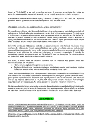 52
tomar a TALIDOMIDA e as mal formações no fecto. A empresa farmacêutica fez todas as
experiências necessárias e possíveis antes de colocar o medicamento disponível no mercado.
A empresa representou efetivamente o perigo de lesão do bem jurídico em causa, i.e., à partida
podemos deduzir que foram feitas todas as diligências para evitar os danos.
Mas podem os médicos ser responsabilizados jurídico-criminalmente?
Em relação aos médicos, não há um ação jurídico criminalmente relevante controlada ou controlável
pela vontade. A Carolina Ferreira considera que a ação não é juridicamente relevante. Contudo, para
a professora poderia existir efetivamente a ação que se materializou em administrar a TALIDOMIDA.
Mas esta ação não pode ser conexionada com a ofensa à integridade física do fecto. Portanto, a
ação juridicamente relevante não é a introdução da TALIDOMIDA. Aquilo que relevaria neste âmbito
era a existência de uma relação causal com as más-formações do fecto.
Em minha opinião, os médicos não poderão ser responsabilizados pela ofensa à integridade física
dos fetos. Os médicos não tiveram a possibilidade de representar o resultado, logo não poderiam ser
responsabilizados porque não houve então sequer uma ação jurídico criminalmente relevante. Não
houveram sinais objetivos de perigo que induzissem a pressupor o resultado. A relação de
causalidade de entre a morte dos fetos e a TALIDOMIDA e as mal formações. Os médicos agiram
no quadro das ações permitidas e adequadas socialmente.
Em suma, a maior parte da Doutrina considera que os médicos não podem então ser
responsabilizados, em virtude de:
 Não haver uma ação jurídico penalmente relevante;
 Também não havia uma imputação objetiva do resultado ao agente- esta imputação objetiva
do facto ao agente vai ser estudada numa fase ulterior do nosso curso.
Teoria da Causalidade Adequada: de uma maneira introdutória, esta teoria da causalidade diz-nos
que um resultado só pode ser objetivamente ao facto praticado pelo agente quando o Homem Médio,
podia prever aquele resultado de acordo com aquele processo causal em concreto. Ora, na altura
em que os médicos administram a TALIDOMIDA não podiam prever o resultado mal formação
segundo aquele processo causal. Na altura, os estudos existentes não eram conclusivos.
Nesta resposta poderíamos argumentar no sentido da existência de uma ação jurídico criminalmente
relevante, mas para isso teríamos de fundamentar bem a nossa posição e fazer referência ao facto
de não haver causalidade adequada, o que levaria no fim também a uma não punição do agente.
Caso Prático 3
António e Bento estavam a trabalhar num andaime situado a cinco metros do solo. Bento, vitima de
uma choque elétrico, foi projetado para trás e empurrou António, fazendo-o cair do andaime. António
ficou gravemente ferido. Bento, emigrante Brasileiro em situação ilegal, receando vir a ser
descoberto, decidiu fugir do local sem prestar qualquer auxílio a António.
Determine a responsabilidade criminal de Bento na hipótese de António vir a falecer por não ter sido
tempestivamente auxiliado.
 