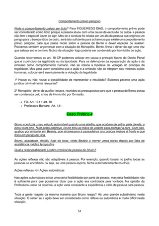 54
Comportamento prévio perigoso
Pode o comportamento prévio ser lícito? Para FIGUEIREDO DIAS, o comportamento prévio pode
ser considerado como lícito porque a pessoa atuou com uma causa de exclusão de culpa- a pessoa
não tem o especial dever de agir. Mas se a conduta foi criada por um ato da pessoa que originou um
perigo para o bem jurídico de outro, será isto suficiente para acharmos que existe um comportamento
prévio perigoso para que possa recair sobre a pessoa de Bento o dever especial de auxiliar.
Podíamos também argumentar com a situação de Monopólio. Bento, tinha o dever de agir uma vez
que estava sob o domínio fáctico da situação- logo poderia ser condenado por homicídio de ação.
Quando recorrermos ao art. 10 CP podemos colocar em causa o princípio fulcral do Direito Penal
que é o princípio da legalidade ou da tipicidade. Para os defensores da equiparação da ação e da
omissão como comportamento humano, não se coloca a hipótese de violação do princípio da
legalidade. Mas para quem considera que a ação e a omissão não se integram nas mesmas ações
humanas, colocar-se-á eventualmente a violação da legalidade
.
1º Houve ou não houve a possibilidade de representar o resultado? Estamos perante uma ação
jurídico criminalmente relevante?
2º Monopólio- dever de auxílio- estava, reunidos os pressupostos para que a pessoa de Bento possa
ser condenada pelo crime de Homicídio por Omissão.
 FD- Art. 131 + art. 10
 Professora Bárbara- Art. 131
Caso Prático 4
Bruno conduzia o seu veículo automóvel quando uma abelha, que acabara de entrar pela Janela, o
picou num olho. Num gesto instintivo, Bruno tirou as mãos do volante para proteger a cara. Com isso,
acabou por embater em Beatriz, que atravessava a passadeiras uns poucos metros à frente e que
ficou em perigo de vida.
Bruno, assustado, decidiu fugir do local, vindo Beatriz a morrer umas horas depois por falta de
assistência médica tempestiva
Qual a responsabilidade jurídico criminal da pessoa de Bruno?
As ações reflexas não são adaptáveis à pessoa. Por exemplo, quando batem no joelho todas as
pessoas se encolhem- ou seja, se uma pessoa espirra, fecha automaticamente os olhos.
Ações reflexas =/= Ações automáticas
Nas ações automáticas existe uma certa flexibilidade por parte da pessoa, mas esta flexibilidade não
é suficiente para que possamos dizer que a ação era controlada pela vontade. Na opinião da
Professora- resto da doutrina- a ação varia consoante a experiência e varia de pessoa para pessoa.
Toda a gente reagiria da mesma maneira que Bruno reagiu? Há uma grande subjetivismo nesta
situação. O saber se a ação deve ser considerada como reflexa ou automática é muito difícil nesta
situação.
 