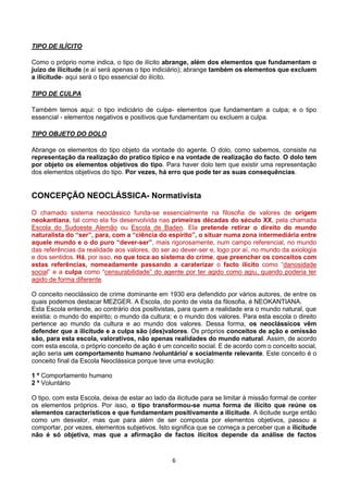 6
TIPO DE ILÍCITO
Como o próprio nome indica, o tipo de ilícito abrange, além dos elementos que fundamentam o
juízo de ilicitude (e aí será apenas o tipo indiciário); abrange também os elementos que excluem
a ilicitude- aqui será o tipo essencial do ilícito.
TIPO DE CULPA
Também temos aqui: o tipo indiciário de culpa- elementos que fundamentam a culpa; e o tipo
essencial - elementos negativos e positivos que fundamentam ou excluem a culpa.
TIPO OBJETO DO DOLO
Abrange os elementos do tipo objeto da vontade do agente. O dolo, como sabemos, consiste na
representação da realização do pratico típico e na vontade de realização do facto. O dolo tem
por objeto os elementos objetivos do tipo. Para haver dolo tem que existir uma representação
dos elementos objetivos do tipo. Por vezes, há erro que pode ter as suas consequências.
CONCEPÇÃO NEOCLÁSSICA- Normativista
O chamado sistema neoclássico funda-se essencialmente na filosofia de valores de origem
neokantiana, tal como ela foi desenvolvida nas primeiras décadas do século XX, pela chamada
Escola do Sudoeste Alemão ou Escola de Baden. Ela pretende retirar o direito do mundo
naturalista do “ser”, para, com a “ciência do espírito”, o situar numa zona intermediária entre
aquele mundo e o do puro “dever-ser”, mais rigorosamente, num campo referencial, no mundo
das referências da realidade aos valores, do ser ao dever-ser e, logo por aí, no mundo da axiologia
e dos sentidos. Há, por isso, no que toca ao sistema do crime, que preencher os conceitos com
estas referências, nomeadamente passando a caraterizar o facto ilícito como “danosidade
social” e a culpa como “censurabilidade” do agente por ter agido como agiu, quando poderia ter
agido de forma diferente.
O conceito neoclássico de crime dominante em 1930 era defendido por vários autores, de entre os
quais podemos destacar MEZGER. A Escola, do ponto de vista da filosofia, é NEOKANTIANA.
Esta Escola entende, ao contrário dos positivistas, para quem a realidade era o mundo natural, que
existia: o mundo do espirito; o mundo da cultura; e o mundo dos valores. Para esta escola o direito
pertence ao mundo da cultura e ao mundo dos valores. Dessa forma, os neoclássicos vêm
defender que a ilicitude e a culpa são (des)valores. Os próprios conceitos de ação e omissão
são, para esta escola, valorativos, não apenas realidades do mundo natural. Assim, de acordo
com esta escola, o próprio conceito de ação é um conceito social. E de acordo com o conceito social,
ação seria um comportamento humano /voluntário/ e socialmente relevante. Este conceito é o
conceito final da Escola Neoclássica porque teve uma evolução:
1 º Comportamento humano
2 º Voluntário
O tipo, com esta Escola, deixa de estar ao lado da ilicitude para se limitar à missão formal de conter
os elementos próprios. Por isso, o tipo transformou-se numa forma de ilícito que reúne os
elementos característicos e que fundamentam positivamente a ilicitude. A ilicitude surge então
como um desvalor, mas que para além de ser composta por elementos objetivos, passou a
comportar, por vezes, elementos subjetivos. Isto significa que se começa a perceber que a ilicitude
não é só objetiva, mas que a afirmação de factos ilícitos depende da análise de factos
 