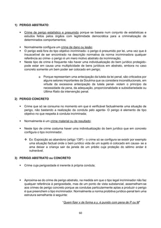60
1) PERIGO ABSTRATO:
 Crime de perigo estatístico e presumido porque se baseia num conjunto de estatísticas e
estudos feitos pelos órgãos com legitimidade democrática para a criminalização de
determinados comportamentos;
 Normalmente configura um crime de dano ou lesão;
 O perigo está fora do tipo objetivo incriminado- o perigo é presumido por lei, uma vez que é
insuscetível de ser encontrado na descrição normativa da norma incriminadora qualquer
referência ao crime- o perigo é um mero motivo abstrato da incriminação;
 Neste tipo de crime é frequente não haver uma individualização do bem jurídico protegido-
pode estar em causa uma multiplicidade de bens jurídicos em abstrato, embora no caso
concreto somente um bem poder ser colocado em perigo;
o Porque representam uma antecipação da tutela da lei penal, são criticados por
alguns setores importantes da Doutrina que os considera inconstitucionais, em
virtude da excessiva antecipação da tutela penal- violam o princípio da
necessidade da pena, da adequação, proporcionalidade e subsidiariedade ou
Ultima Ratio da intervenção penal.
2) PERIGO CONCRETO
 Crime que só se consuma no momento em que é verificável factualmente uma situação de
perigo, não bastando a realização da conduta pelo agente- O perigo é elemento de tipo
objetivo no que respeita à conduta incriminada;
 Normalmente é um crime material ou de resultado;
 Neste tipo de crime costuma haver uma individualização do bem jurídico que em concreto
configura o tipo incriminador.
 Ex: Exposição ao abandono (artigo 138º) - o crime só se configura se existir por exemplo
uma situação factual onde o bem jurídico vida de um sujeito é colocado em causa- se a
ama deixar a criança sair da janela de um prédio cuja proteção do sétimo andar é
vulnerável.
3) PERIGO ABSTRATO ou CONCRETO
 Crime cuja perigosidade é inerente à própria conduta;
 Aproxima-se do crime de perigo abstrato, na medida em que o tipo legal incriminador não faz
qualquer referência à perigosidade, mas de um ponto de vista substancial, assemelham-se
aos crimes de perigo concreto porque as condutas particularmente aptas a produzir o perigo
é que preenchem o tipo incriminador. Normalmente a norma proibitiva jurídico-penal tem uma
estrutura semelhante à seguinte:
“Quem fizer x de forma a y, é punido com pena de P ou M”
 