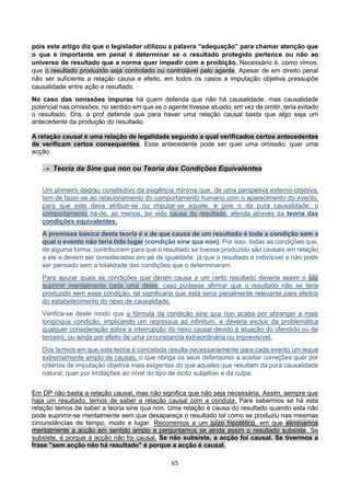 65
pois este artigo diz que o legislador utilizou a palavra “adequação” para chamar atenção que
o que é importante em penal é determinar se o resultado protegido pertence ou não ao
universo de resultado que a norma quer impedir com a proibição. Necessário é, como vimos,
que o resultado produzido seja controlado ou controlável pelo agente. Apesar de em direito penal
não ser suficiente a relação causa e efeito, em todos os casos a imputação objetiva pressupõe
causalidade entre ação e resultado.
No caso das omissões impuras há quem defenda que não há causalidade, mas causalidade
potencial nas omissões, no sentido em que se o agente tivesse atuado, em vez de omitir, teria evitado
o resultado. Ora, a prof defende que para haver uma relação causal basta que algo seja um
antecedente da produção do resultado.
A relação causal é uma relação de legalidade segundo a qual verificados certos antecedentes
de verificam certos consequentes. Esse antecedente pode ser quer uma omissão, quer uma
acção.
 Teoria da Sine qua non ou Teoria das Condições Equivalentes
Um primeiro degrau constitutivo da exigência mínima que, de uma perspetiva externo-objetiva,
tem de fazer-se ao relacionamento do comportamento humano com o aparecimento do evento,
para que este deva atribuir-se ou imputar-se aquele, é pois o da pura causalidade: o
comportamento há-de, ao menos, ter sido causa do resultado, aferida através da teoria das
condições equivalentes.
A premissa básica desta teoria é a de que causa de um resultado é toda a condição sem a
qual o evento não teria tido lugar (condição sine qua non). Por isso, todas as condições que,
de alguma forma, contribuírem para que o resultado se tivesse produzido são causais em relação
a ele e devem ser consideradas em pé de igualdade, já que o resultado é indivisível e não pode
ser pensado sem a totalidade das condições que o determinaram.
Para apurar quais as condições que deram causa a um certo resultado deveria assim o juiz
suprimir mentalmente cada uma delas: caso pudesse afirmar que o resultado não se teria
produzido sem essa condição, tal significaria que esta seria penalmente relevante para efeitos
do estabelecimento do nexo de causalidade.
Verifica-se deste modo que a fórmula da condição sine qua non acaba por abranger a mais
longínqua condição, implicando um regressus ad infinitum, e deveria excluir da problemática
qualquer consideração sobre a interrupção do nexo causal devido à atuação do ofendido ou de
terceiro, ou ainda por efeito de uma circunstancia extraordinária ou imprevisível.
Dos termos em que esta teoria é concebida resulta necessariamente para cada evento um leque
extremamente amplo de causas, o que obriga os seus defensores a aceitar correções quer por
critérios de imputação objetiva mais exigentes do que aqueles que resultam da pura causalidade
natural, quer por limitações ao nível do tipo de ilícito subjetivo e da culpa.
Em DP não basta a relação causal, mas não significa que não seja necessária. Assim, sempre que
haja um resultado, temos de saber a relação causal com a conduta. Para sabermos se há esta
relação temos de saber a teoria sine qua non. Uma relação é causa do resultado quando esta não
pode suprimir-se mentalmente sem que desapareça o resultado tal como se produziu nas mesmas
circunstâncias de tempo, modo e lugar. Recorremos a um juízo hipotético, em que eliminamos
mentalmente a acção em sentido amplo e perguntamos se ainda assim o resultado subsiste. Se
subsiste, é porque a acção não foi causal. Se não subsiste, a acção foi causal. Se tivermos a
frase "sem acção não há resultado" é porque a acção é causal.
 