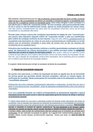 66
Críticas a esta Teoria
Não obstante, esta teoria sine qua non não é suficiente, porque para além de haver conditio, é preciso
saber se há ou não a possibilidade de atribuir um resultado à conduta do agente. A causalidade será,
como diz FD, a exigência mínima na imputação penal. Uma crítica dirigida a esta conceção é a
que afirma que o critério da “supressão mental” de uma condição, pela qual se pretende saber
se ela é causa ou não de determinado evento, apenas se revela prestável em certos casos,
mas não noutros, nomeadamente nos casos ditos de causalidade virtual bem como nos de dupla
causalidade ou causalidade alternativa.
Perante estas críticas a teoria das condições equivalentes foi objeto de uma “reconstrução”
que passou pelo abandono daquele critério da “supressão mental” e pela sua substituição
pelo critério da condição conforme às leis naturais. Segundo este critério o estabelecimento da
causalidade está dependente de “saber se uma ação é acompanhada por modificações no mundo
exterior que se encontram vinculadas a essa ação de acordo com as leis da natureza são
constitutivas de um resultado típico”.
A doutrina das condições equivalentes continua a recolher generalizadas aceitação em direito
penal. Se abstrairmos de críticas desrazoáveis o seu defeito principal reside na exagerada
extensão que confere ao objeto da valoração jurídica. Isso, porém, nada diz em definitivo contra
a teoria da equivalência como máximo denominador comum de toda a teoria da imputação. Só diz,
isso sim, que a relação de causalidade, embora sere necessária, não é suficiente para se constituir
em si mesma como doutrina da imputação objetiva.
E surgiram várias teorias para corrigir os excessos da teoria da causalidade:
 Teoria da causalidade adequada
De acordo com esta teoria, o critério de imputação do facto ao agente tem de ser formulado
em termos gerais que permitam afastar diversas condições, naturais ou mesmo legais, de
verificação do resultado. Neste pressuposto foi concebida a teoria da adequação ou teoria da
“causalidade adequada”.
Distinguindo ela entre condições (juridicamente) relevantes e irrelevantes, já nada fica em rigor a
dever a uma teoria pura da “causalidade”, antes se apresenta verdadeiramente como uma teoria da
“imputação”.
Esta teoria pretende formular um critério correspondente ao pensamento segundo o qual a
imputação penal não pode nunca ir além da capacidade geral do homem de dirigir e dominar
os processos causais.
O critério geral reside em que para a valoração jurídica da ilicitude serão relevantes não todas as
condições, mas só aquelas que segundo as máximas da experiencia e a normalidade do acontecer-
e portanto segundo o que é em geral previsível- são idóneas para produzir o resultado. Para se poder
imputar o resultado à conduta do agente, pergunta-se "se era previsível a um homem médio,
colocado na posição do agente, prever aquele resultado e aquele processo causal em concreto. E,
o homem médio, está munido do conhecimento das leis causais que no momento da conduta eram
conhecidas. Ao ser colocado na posição do agente, se o agente tiver conhecimentos especiais, ele
também estará munido desses conhecimentos especiais. Temos que fazer um juízo ex ante de
prognose.
 