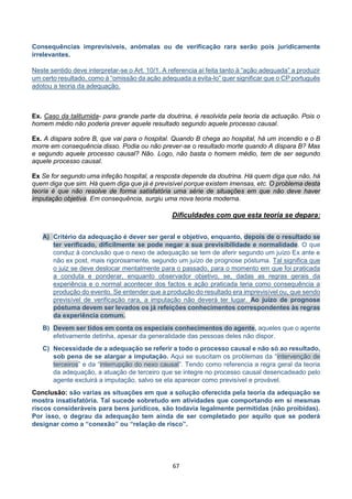 67
Consequências imprevisíveis, anómalas ou de verificação rara serão pois juridicamente
irrelevantes.
Neste sentido deve interpretar-se o Art. 10/1. A referencia aí feita tanto à “ação adequada” a produzir
um certo resultado, como à “omissão da ação adequada a evita-lo” quer significar que o CP português
adotou a teoria da adequação.
Ex. Caso da talitumida- para grande parte da doutrina, é resolvida pela teoria da actuação. Pois o
homem médio não poderia prever aquele resultado segundo aquele processo causal.
Ex. A dispara sobre B, que vai para o hospital. Quando B chega ao hospital, há um incendio e o B
morre em consequência disso. Podia ou não prever-se o resultado morte quando A dispara B? Mas
e segundo aquele processo causal? Não. Logo, não basta o homem médio, tem de ser segundo
aquele processo causal.
Ex Se for segundo uma infeção hospital, a resposta depende da doutrina. Há quem diga que não, há
quem diga que sim. Há quem diga que já é previsível porque existem imensas, etc. O problema desta
teoria é que não resolve de forma satisfatória uma série de situações em que não deve haver
imputação objetiva. Em consequência, surgiu uma nova teoria moderna.
Dificuldades com que esta teoria se depara:
A) Critério da adequação é dever ser geral e objetivo, enquanto, depois de o resultado se
ter verificado, dificilmente se pode negar a sua previsibilidade e normalidade. O que
conduz à conclusão que o nexo de adequação se tem de aferir segundo um juízo Ex ante e
não ex post, mais rigorosamente, segundo um juízo de prognose póstuma. Tal significa que
o juiz se deve deslocar mentalmente para o passado, para o momento em que foi praticada
a conduta e ponderar, enquanto observador objetivo, se, dadas as regras gerais da
experiência e o normal acontecer dos factos e ação praticada teria como consequência a
produção do evento. Se entender que a produção do resultado era imprevisível ou, que sendo
previsível de verificação rara, a imputação não deverá ter lugar. Ao juízo de prognose
póstuma devem ser levados os já refeições conhecimentos correspondentes às regras
da experiência comum.
B) Devem ser tidos em conta os especiais conhecimentos do agente, aqueles que o agente
efetivamente detinha, apesar da generalidade das pessoas deles não dispor.
C) Necessidade de a adequação se referir a todo o processo causal e não só ao resultado,
sob pena de se alargar a imputação. Aqui se suscitam os problemas da “intervenção de
terceiros” e da “interrupção do nexo causal”. Tendo como referencia a regra geral da teoria
da adequação, a atuação de terceiro que se integre no processo causal desencadeado pelo
agente excluirá a imputação, salvo se ela aparecer como previsível e provável.
Conclusão: são varias as situações em que a solução oferecida pela teoria da adequação se
mostra insatisfatória. Tal sucede sobretudo em atividades que comportando em si mesmas
riscos consideráveis para bens jurídicos, são todavia legalmente permitidas (não proibidas).
Por isso, o degrau da adequação tem ainda de ser completado por aquilo que se poderá
designar como a “conexão” ou “relação de risco”.
 