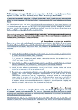 68
 Teoria do Risco
A ideia destaque vimos presidir à teoria da adequação é a de limitar a imputação do resultado
àquelas condutas das quais deriva um perigo idóneo de produção do resultado.
O resultado só deve ser imputável à conduta quando esta tenha criado um risco proibido para
o bem jurídico protegido pelo tipo de ilícito e esse risco se tenha materializado no resultado
típico.
Por outras palavras, para esta teoria a imputação está dependente de um duplo facto: primeiro, que
o agente tenha criado um risco não permitido ou tenha aumentado um risco já existente; e depois,
que esse risco tenha conduzido à produção do resultado concreto. Quando se não verifique uma
destas condições a imputação deve ter-se por excluída.
De acordo com esta teoria, o resultado pode ser imputado à teoria do agente quando o agente
cria, aumenta ou não diminui um risco proibido e esse risco concretiza-se no resultado. Há
conexão entre o risco criado e o resultado obtido.
a) A criação de um risco não permitido
Determinar os riscos cuja produção pode ser razoavelmente referido o tipo objetivo de um crime de
resultado, isto é, o âmbito ou o circulo dos riscos que, neste sentido, devem considerar-se
juridicamente desaprovados e, em consequência, não permitidos. O procedimento é suscetível de
tipologia:
1) Isentas de dúvidas são todas aquelas hipóteses em que, com a sua ação, o agente diminui
ou atenua um perigo que recai sobre o ofendido.
Ex: A empurra B, causando-lhe leves lesões, para evitar que este seja atropelado por um
veículo que segue na sua direção.
2) A imputação deverá ter-se igualmente por excluída quando o evento tenha sido produzido
por uma conduta que não ultrapassou o limite do risco juridicamente permitido.
3) Dentro do risco permitido mantém-se o chamado risco geral de vida, desde que ele se
contenha, no caso, dentro de uma medida normal.
4) Casos em que o resultado se verifica em consequência de uma co-atuação da vítima ou de
terceiro. Estes casos, em rigor, não pode, assumir relevo de um ponto de vista de pura
“causalidade”. Também para eles, por conseguinte, a sede mais natural de tratamento será
a da criação de um risco não permitido. E a solução deverá ser a de que em princípio o
resultado não é imputável em virtude da interposição da auto-responsabilidade da vítima ou
de terceiro; em virtude do princípio da confiança, segundo o qual as pessoas poderão em
principio confiar em que os outros não cometerão factos ilícitos.
b) A potenciação do risco
Sucede muitas vezes que, na situação, já está criado, antes da atuação do agente, um risco
que ameaça o bem jurídico protegido. Não obstante, o resultado será ainda imputável ao agente
se este, com a sua conduta, aumentou ou potenciou o risco já existente, piorando, em consequência,
a situação do bem jurídico ameaçado.
São objetivamente imputáveis, por conseguinte, condutas como a daquele que dá a morte a um
paciente já moribundo, ou o condutor de uma ambulância que, em virtude de uma manobra errada,
 